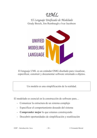 UML
                     El Lenguaje Unificado de Modelado
                 Grady Booch, Jim Rumbaugh e Ivar Jacobson




     El lenguaje UML es un estándar OMG diseñado para visualizar,
     especificar, construir y documentar software orientado a objetos.



                Un modelo es una simplificación de la realidad.



El modelado es esencial en la construcción de software para…
   - Comunicar la estructura de un sistema complejo
   - Especificar el comportamiento deseado del sistema
   - Comprender mejor lo que estamos construyendo
   - Descubrir oportunidades de simplificación y reutilización



OOP – Introducción: Java          - 38 -                © Fernando Berzal
 