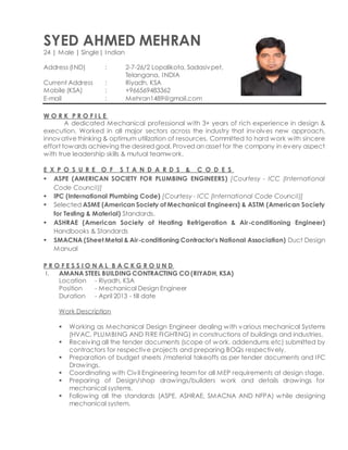 SYED AHMED MEHRAN
24 | Male | Single| Indian
Address (IND) : 2-7-26/2 Lopalikota, Sadasivpet,
Telangana, INDIA
Current Address : Riyadh, KSA
Mobile (KSA) : +966569483362
E-mail : Mehran1489@gmail.com
W O R K P R O F I L E
A dedicated Mechanical professional with 3+ years of rich experience in design &
execution. Worked in all major sectors across the industry that involves new approach,
innovativethinking & optimum utilization of resources. Committed to hard work with sincere
effort towards achieving the desired goal. Proved an asset for the company in every aspect
with true leadership skills & mutual teamwork.
E X P O S U R E O F S T A N D A R D S & C O D E S
 ASPE (AMERICAN SOCIETY FOR PLUMBING ENGINEERS) [Courtesy - ICC (International
Code Council)]
 IPC (International Plumbing Code) [Courtesy - ICC (International Code Council)]
 Selected ASME (American Society of Mechanical Engineers) & ASTM (American Society
for Testing & Material) Standards.
 ASHRAE (American Society of Heating Refrigeration & Air-conditioning Engineer)
Handbooks & Standards
 SMACNA (Sheet Metal & Air-conditioning Contractor’s National Association) Duct Design
Manual
P R O F E S S I O N A L B A C K G R O U N D
I. AMANA STEEL BUILDING CONTRACTING CO (RIYADH, KSA)
Location - Riyadh, KSA
Position - Mechanical Design Engineer
Duration - April 2013 - till date
Work Description
 Working as Mechanical Design Engineer dealing with various mechanical Systems
(HVAC, PLUMBING AND FIRE FIGHTING) in constructions of buildings and industries.
 Receiving all the tender documents (scope of work, addendums etc) submitted by
contractors for respective projects and preparing BOQs respectively.
 Preparation of budget sheets /material takeoffs as per tender documents and IFC
Drawings.
 Coordinating with Civil Engineering team for all MEP requirements at design stage.
 Preparing of Design/shop drawings/builders work and details drawings for
mechanical systems.
 Following all the standards (ASPE, ASHRAE, SMACNA AND NFPA) while designing
mechanical system.
 