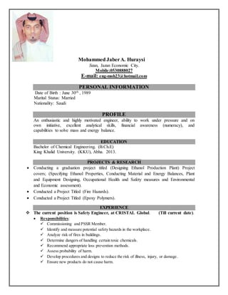 Mohammed JaberA. Huraysi
Jizan, Jazan Economic City.
Mobile:0530888027
E-mail: eng-moh23@hotmail.com
PERSONAL INFORMATION
, 1989thJune 30Date of Birth :
Marital Status: Married
Nationality: Saudi
PROFILE
An enthusiastic and highly motivated engineer, ability to work under pressure and on
own initiative, excellent analytical skills, financial awareness (numeracy), and
capabilities to solve mass and energy balance.
EDUCATION
Bachelor of Chemical Engineering. (B.Ch.E)
King Khalid University. (KKU), Abha. 2013.
PROJECTS & RESEARCH
 Conducting a graduation project titled (Designing Ethanol Production Plant) Project
covers; (Specifying Ethanol Properties, Conducting Material and Energy Balances, Plant
and Equipment Designing, Occupational Health and Safety measures and Environmental
and Economic assessment).
 Conducted a Project Titled (Fire Hazards).
 Conducted a Project Titled (Epoxy Polymers).
EXPERIENCE
 The current position is Safety Engineer, at CRISTAL Global. (Till current date).
 Responsibilities:
 Commissioning and PSSR Member.
 Identify and measure potential safety hazards in the workplace.
 Analyze risk of fires in buildings.
 Determine dangers of handling certain toxic chemicals.
 Recommend appropriate loss prevention methods.
 Assess probability of harm.
 Develop procedures and designs to reduce the risk of illness, injury, or damage.
 Ensure new products do not cause harm.
 