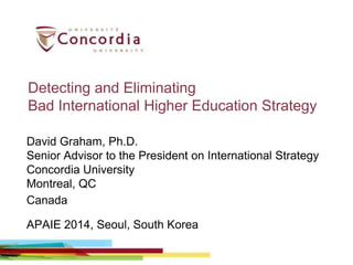 Detecting and Eliminating
Bad International Higher Education Strategy
David Graham, Ph.D.
Senior Advisor to the President on International Strategy
Concordia University
Montreal, QC
Canada
APAIE 2014, Seoul, South Korea
 