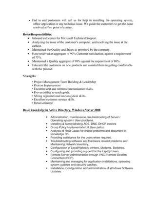 • End to end customers will call us for help in installing the operating system,
office application or any technical issue. We guide the customers to get the issue
resolved at first point of contact.
Roles/Responsibilities:
• Inbound call center for Microsoft Technical Support.
• Analyzing the issue of the customer’s computer, and resolving the issue at the
earliest.
• Maintained the Quality and States as promised by the company.
• Have received an aggregate of 90% Customer satisfaction, against a requirement
of 75%.
• Maintained a Quality aggregate of 98% against the requirement of 80%.
• Educated the customers on new products and assisted them in getting comfortable
with the product.
Strengths:
• Project Management Team Building & Leadership
• Process Improvement
• Excellent oral and written communication skills.
• Proven ability to reach goals.
• Strong organizational and analytical skills.
• Excellent customer service skills.
• Detail-oriented
Basic knowledge in Active Directory, Windows Server 2008
 Administration, maintenance, troubleshooting of Server /
Operating system / User problems.
 Installing & Administrating ADS, DNS, DHCP servers
 Group Policy Implementation & User policy.
 Analysis of Root Cause for critical problems and document in
knowledge DB.
 Providing assistance for the users when required.
 Troubleshooting software and Hardware related problems and
Maintaining Network Inventory.
 Configuration of Local/Network printers, Modems, Switches.
 Configuring and providing support for the Laptop Users.
 Remote Server Administration through VNC, Remote Desktop
Connection (RDP).
 Maintaining and managing for application installations, operating
system updates and security patches.
 Installation, Configuration and administration of Windows Software
Updates.
 