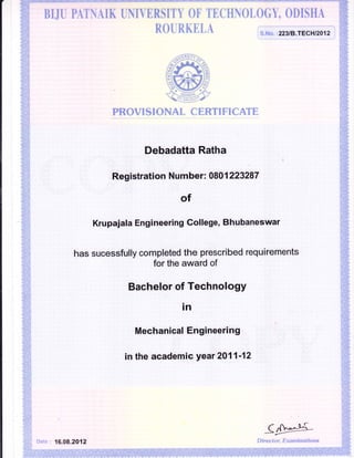 BIJU PATI{AIK UNIVERSITY OF TECHNOLOGY, ODISHA
ROURKELA
PROVISIONAL CERTIFICATE
Debadatta Ratha
:':
Re$,istiation N,umber: 0801 223287
Krupaiala Engineering College, Bhubaneswar
has sucessfully completed the prescribed requirements
for the award of
tsachelor of TechnologY
in
'
Mech anica,J,".E *g.i nee,ri hig
i n the acadC,m i c,3;ear
"'l',.2!10
1 l|lt"f t,,',;,,;;,',
Date: 16.08,2812
<""-^}-{
D irector, Exuminstions
S.No. :223fB.TECHEO12 i
 