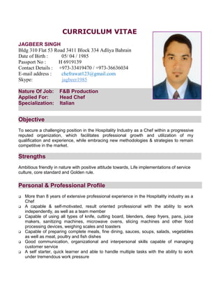 CURRICULUM VITAE
JAGBEER SINGH
Bldg 310 Flat 53 Road 3411 Block 334 Adliya Bahrain
Date of Birth : 05/ 04 / 1985
Passport No : H 6919139
Contact Details : +973-33419470 / +973-36636034
E-mail address : chefrawat123@gmail.com
Skype: jagbeer1985
Nature Of Job: F&B Production
Applied For: Head Chef
Specialization: Italian
Objective
To secure a challenging position in the Hospitality Industry as a Chef within a progressive
reputed organization, which facilitates professional growth and utilization of my
qualification and experience, while embracing new methodologies & strategies to remain
competitive in the market.
Strengths
Ambitious friendly in nature with positive attitude towards, Life implementations of service
culture, core standard and Golden rule.
Personal & Professional Profile
 More than 8 years of extensive professional experience in the Hospitality industry as a
Chef
 A capable & self-motivated, result oriented professional with the ability to work
independently, as well as a team member
 Capable of using all types of knife, cutting board, blenders, deep fryers, pans, juice
makers, sanitizing machines, microwave ovens, slicing machines and other food
processing devices, weighing scales and toasters
 Capable of preparing complete meals, fine dining, sauces, soups, salads, vegetables
as well as meat, poultry and fish dishes
 Good communication, organizational and interpersonal skills capable of managing
customer service
 A self starter, quick learner and able to handle multiple tasks with the ability to work
under tremendous work pressure
 