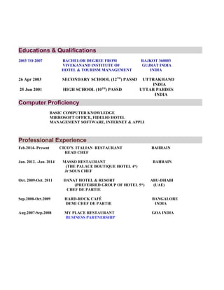 Educations & Qualifications
2003 TO 2007 BACHELOR DEGREE FROM RAJKOT 360003
VIVEKANAND INSTITUTE OF GUJRAT INDIA
HOTEL & TOURISM MANAGEMENT INDIA
26 Apr 2003 SECONDARY SCHOOL (12TH
) PASSD UTTRAKHAND
INDIA
25 Jun 2001 HIGH SCHOOL (10TH
) PASSD UTTAR PARDES
INDIA
Computer Proficiency
BASIC COMPUTER KNOWLEDGE
MIRROSOFT OFFICE, FIDELIO HOTEL
MANAGEMENT SOFTWARE, INTERNET & APPLI
Professional Experience
Feb.2014- Present CICO’S ITALIAN RESTAURANT BAHRAIN
HEAD CHEF
Jan. 2012. -Jan. 2014 MASSO RESTAURANT BAHRAIN
(THE PALACE BOUTIQUE HOTEL 4*)
Jr SOUS CHEF
Oct. 2009-Oct. 2011 DANAT HOTEL & RESORT ABU-DHABI
(PREFERRED GROUP OF HOTEL 5*) (UAE)
CHEF DE PARTIE
Sep.2008-Oct.2009 HARD-ROCK CAFÉ BANGALORE
DEMI CHEF DE PARTIE INDIA
Aug.2007-Sep.2008 MY PLACE RESTAURANT GOA INDIA
BUSINESS PARTNERSHIP
 