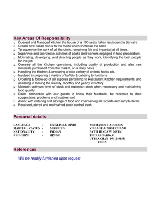 Key Areas Of Responsibility
 Opened and Managed kitchen the house of a 100 seats Italian restaurant in Bahrain
 Create new Italian dish’s to the menu which increase the sales
 To supervise the work of all the chefs, remaining fair and impartial at all times.
 Supervise and coordinate activities of cooks and workers engaged in food preparation.
 Motivating, developing, and directing people as they work, identifying the best people
for the job.
 Oversee all the Kitchen operations, including quality of production and also raw
materials purchased from the market, on a daily basis
 Handling the Kitchen & preparing a wide variety of oriental foods etc.
 Involved in preparing a variety of buffets & catering to functions
 Ordering & follow-up of all supplies pertaining to Restaurant Kitchen requirements and
assisting in making the weekly, monthly and yearly inventory
 Maintain optimum level of stock and replenish stock when necessary and maintaining
food quality
 Direct connection with our guests to know their feedback, be receptive to their
suggestions, problems and troubleshoot
 Assist with ordering and storage of food and maintaining all records and sample items
 Received, stored and maintained stock control book
Personal details
LANGUAGE - ENGLISH & HINDI PERMANENT ADDRESS
MARITAL STATUS - MARRIED VILLAGE & POST CHANJI
NATIONALITY - INDIAN PATTI HINDAW DISTK
RELIGION - HINDU TEHARI GARWAL
UTTRAKHAN PN (249155)
INDIA
References
Will be readily furnished upon request
 