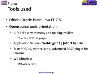 www.illumine.gr
Prolog
Tools used
● Official Oracle JVMs: Java EE 7,8
● Opensource tools orientation:
● IDE: Eclipse with ...