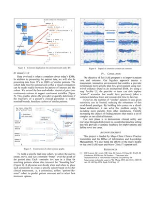 Figure 4. Constraint duplication for consistent results under ES.
D. Intuitive UI
Data overload is often a complaint about today’s EMR.
In addition to presenting the patient data, we will also be
presenting data from 10’s to 1000’s of similar patients. The
cohort data must be summarized so that a visual comparison
can be made readily between the patient of interest and the
cohort. We extend the box-and-whisker statistical plots into
continuous contours to support continuous variables (Figure
5). This graphic allows the provider to quickly determine if
the trajectory of a patient’s clinical parameter is within
nominal bounds, based on a cohort of similar patients.
Figure 5. Construction of cohort contour graphs.
To build a specific real-time cohort, we allow the user to
create, move, and size constraint “boxes” over the graph of
the patient data. Each constraint box acts as a filter for
matching patients whose data intersect the “bounding box”
(Figure 6). A physician can decide when and where to place
such constraints to create a specific cohort based on his/her
clinical assessment, i.e. a customized, ad-hoc “patient-like-
mine” cohort to predict patient outcome and to select best
treatment options.
Figure 6. Impact of constraint creation on contours.
IV. CONCLUSION
The objective of the EASE program is to improve patient
care and outcome. Our big-data approach creates a
transparent, interactive environment that enables a provider
to formulate more specific plan for a given patient using real-
world evidence found in an institutional EMR. By using a
very flexible UI, the provider or team can also explore
“what-if” scenarios that would have previously taken a
statistical/database team and considerable time to develop.
However, the number of “similar” patients in any given
repository can be limited, reducing the robustness of this
recall-based paradigm. By building this system on a cloud-
based architecture, it can solve this problem simply by
including more patients from other institutions. Thereby
increasing the chance of finding patients that match a set of
complex or rare clinical features.
Our next phase is to demonstrate clinical utility and
relevance through deployment in a controlled practice setting
that will provide systematic feedback for improvements and
define novel use cases.
ACKNOWLEDGMENT
This project is funded by Mayo Clinic Clinical Practice
Committee and the Office of Information and Knowledge
Management. We also thank the efforts of the many people
on the core EASE team and Mayo Clinic IT support staff.
REFERENCES
[1] DW Larson, JK Lovely, RR Cima, EJ Dozois, H Chua, BG Wolff, JH
Pemberton, RR Devine, M Huebner., “Outcomes after
implementation of a multimodal standard care pathway for
laparoscopic colorectal surgery.,” Br J Surg. 2014 Jul;101(8):1023-30.
doi: 10.1002/bjs.9534. Epub 2014 May 15.
Pa#ent
Event
Rela#ve+
Time
Id
source
value
Name
first
last
BirthDate
Gender
Race
…
Id
source
value
Type
ClinDate
Display
Observation
value
Order
…
Id
source
value
RefEvent
RelTime
…
contains
contains
A
B
C
ElasticSearch Pseudoquery:
{
query: {
<clause A>,
child: { Event : {
<clause B>,
child: { RelativeTime : {
<clause C>
} }
} }
},
inner : { Event : {
query : {
<clause B>,
child : {
<clause C>
}
},
inner : { RelativeTime : {
query : {
<clause C>
}
} }
} }
}
Pa#ent'A''
2015-04
Pa#ent'B'
2015-01
Pa#ent'C'
2014-12
Pa#ent'D'
2015-03
Our'Pa#ent'in'May'2015'
with'a'"Landmark"'event
…
1.'Find'others'
with'same'event
2.'Align'to'our'
#me'frame
4.'Calculate'5%,'
10%'25%,'75%,'
90%'95%#le'
contours
3.'Overlay
5.'Compare
Add#Constraint
Add#Constraint
 