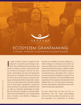 Ecosystem Grantmaking
A Systemic Approach to Supporting Movement Building
I
n order to fulfill our mission to support the de-
velopment of powerful social change move-
ments that will eliminate structural racism and
create a racially just society, at Akonadi Founda-
tion we focus our funding on what we call “eco-
system” grantmaking. We hope that through this
document we can explain how and why we fund
the way we do, and also open up a space for dia-
logue—perhaps especially among funders—about
how we can best support the movement building
work of racial justice organizations. Through the
stories of several of our grantees, we illustrate what
we mean by ecosystem grantmaking and high-
light the vital work of people of color-led organi-
zations that are leading the way in implementing
smart, innovative, and effective challenges to
structural racism.
Akonadi has identified movement building as a
critical strategy for achieving racial justice be-
cause we believe that social movements are the
only process powerful enough to address a large-
scale power imbalance and transform society in
a fundamental way. We believe that in order to
be most successful at building the capacity of ra-
cial justice movements, this means identifying and
supporting not only people and organizations that
explicitly think, act, and talk about racial justice,
but also supporting the collaboration and coordi-
nation among those organizations.
This also means that we fund not only or-
ganizations that are doing base-building
work but their key allies and partners as well.
We emphasize the importance of funding
1
PhotocourtesyofCausaJusta::JustCause
 
