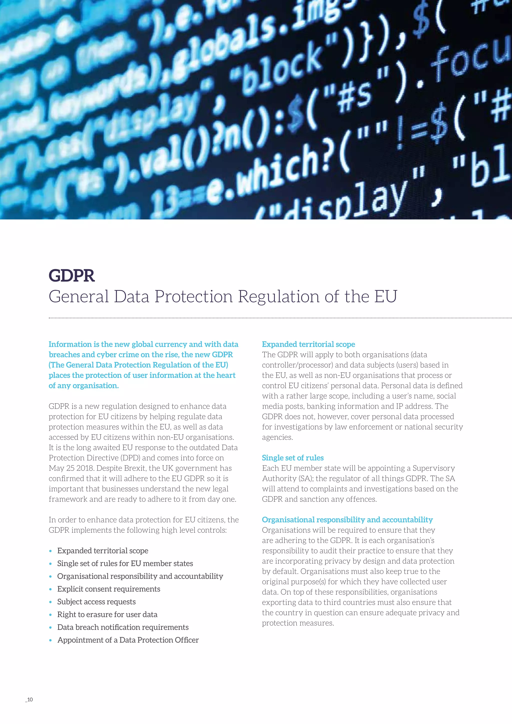 _10
Information is the new global currency and with data
breaches and cyber crime on the rise, the new GDPR
(The General Data Protection Regulation of the EU)
places the protection of user information at the heart
of any organisation.
GDPR is a new regulation designed to enhance data
protection for EU citizens by helping regulate data
protection measures within the EU, as well as data
accessed by EU citizens within non-EU organisations.
It is the long awaited EU response to the outdated Data
Protection Directive (DPD) and comes into force on
May 25 2018. Despite Brexit, the UK government has
confirmed that it will adhere to the EU GDPR so it is
important that businesses understand the new legal
framework and are ready to adhere to it from day one.
In order to enhance data protection for EU citizens, the
GDPR implements the following high level controls:
•	 Expanded territorial scope
•	 Single set of rules for EU member states
•	 Organisational responsibility and accountability
•	 Explicit consent requirements
•	 Subject access requests
•	 Right to erasure for user data
•	 Data breach notification requirements
•	 Appointment of a Data Protection Officer
GDPR
General Data Protection Regulation of the EU
Expanded territorial scope
The GDPR will apply to both organisations (data
controller/processor) and data subjects (users) based in
the EU, as well as non-EU organisations that process or
control EU citizens’ personal data. Personal data is defined
with a rather large scope, including a user’s name, social
media posts, banking information and IP address. The
GDPR does not, however, cover personal data processed
for investigations by law enforcement or national security
agencies.
Single set of rules
Each EU member state will be appointing a Supervisory
Authority (SA); the regulator of all things GDPR. The SA
will attend to complaints and investigations based on the
GDPR and sanction any offences.
Organisational responsibility and accountability
Organisations will be required to ensure that they
are adhering to the GDPR. It is each organisation’s
responsibility to audit their practice to ensure that they
are incorporating privacy by design and data protection
by default. Organisations must also keep true to the
original purpose(s) for which they have collected user
data. On top of these responsibilities, organisations
exporting data to third countries must also ensure that
the country in question can ensure adequate privacy and
protection measures.
 