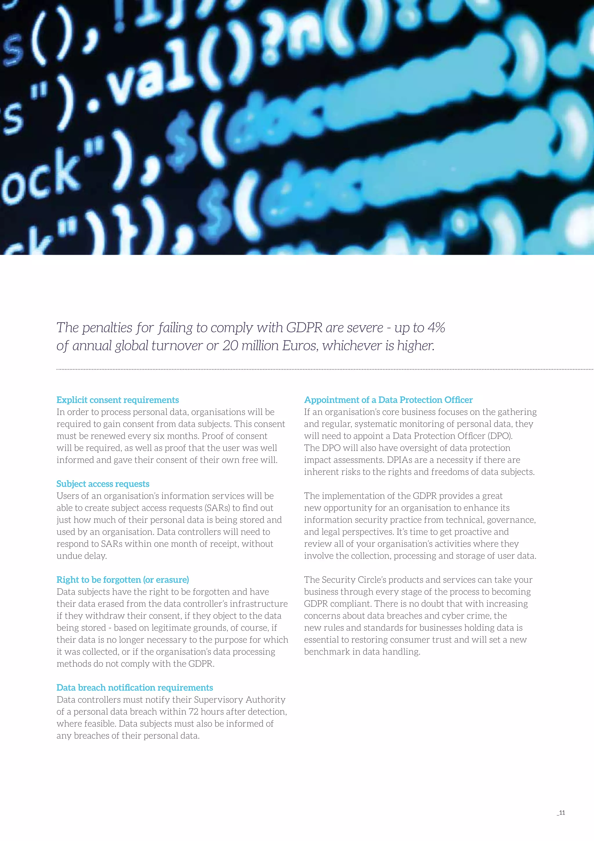 _11
Explicit consent requirements
In order to process personal data, organisations will be
required to gain consent from data subjects. This consent
must be renewed every six months. Proof of consent
will be required, as well as proof that the user was well
informed and gave their consent of their own free will.
Subject access requests
Users of an organisation’s information services will be
able to create subject access requests (SARs) to find out
just how much of their personal data is being stored and
used by an organisation. Data controllers will need to
respond to SARs within one month of receipt, without
undue delay.
Right to be forgotten (or erasure)
Data subjects have the right to be forgotten and have
their data erased from the data controller’s infrastructure
if they withdraw their consent, if they object to the data
being stored - based on legitimate grounds, of course, if
their data is no longer necessary to the purpose for which
it was collected, or if the organisation’s data processing
methods do not comply with the GDPR.
Data breach notification requirements
Data controllers must notify their Supervisory Authority
of a personal data breach within 72 hours after detection,
where feasible. Data subjects must also be informed of
any breaches of their personal data.
Appointment of a Data Protection Officer
If an organisation’s core business focuses on the gathering
and regular, systematic monitoring of personal data, they
will need to appoint a Data Protection Officer (DPO).
The DPO will also have oversight of data protection
impact assessments. DPIAs are a necessity if there are
inherent risks to the rights and freedoms of data subjects.
The implementation of the GDPR provides a great
new opportunity for an organisation to enhance its
information security practice from technical, governance,
and legal perspectives. It’s time to get proactive and
review all of your organisation’s activities where they
involve the collection, processing and storage of user data.
The Security Circle’s products and services can take your
business through every stage of the process to becoming
GDPR compliant. There is no doubt that with increasing
concerns about data breaches and cyber crime, the
new rules and standards for businesses holding data is
essential to restoring consumer trust and will set a new
benchmark in data handling.
The penalties for failing to comply with GDPR are severe - up to 4%
of annual global turnover or 20 million Euros, whichever is higher.
 