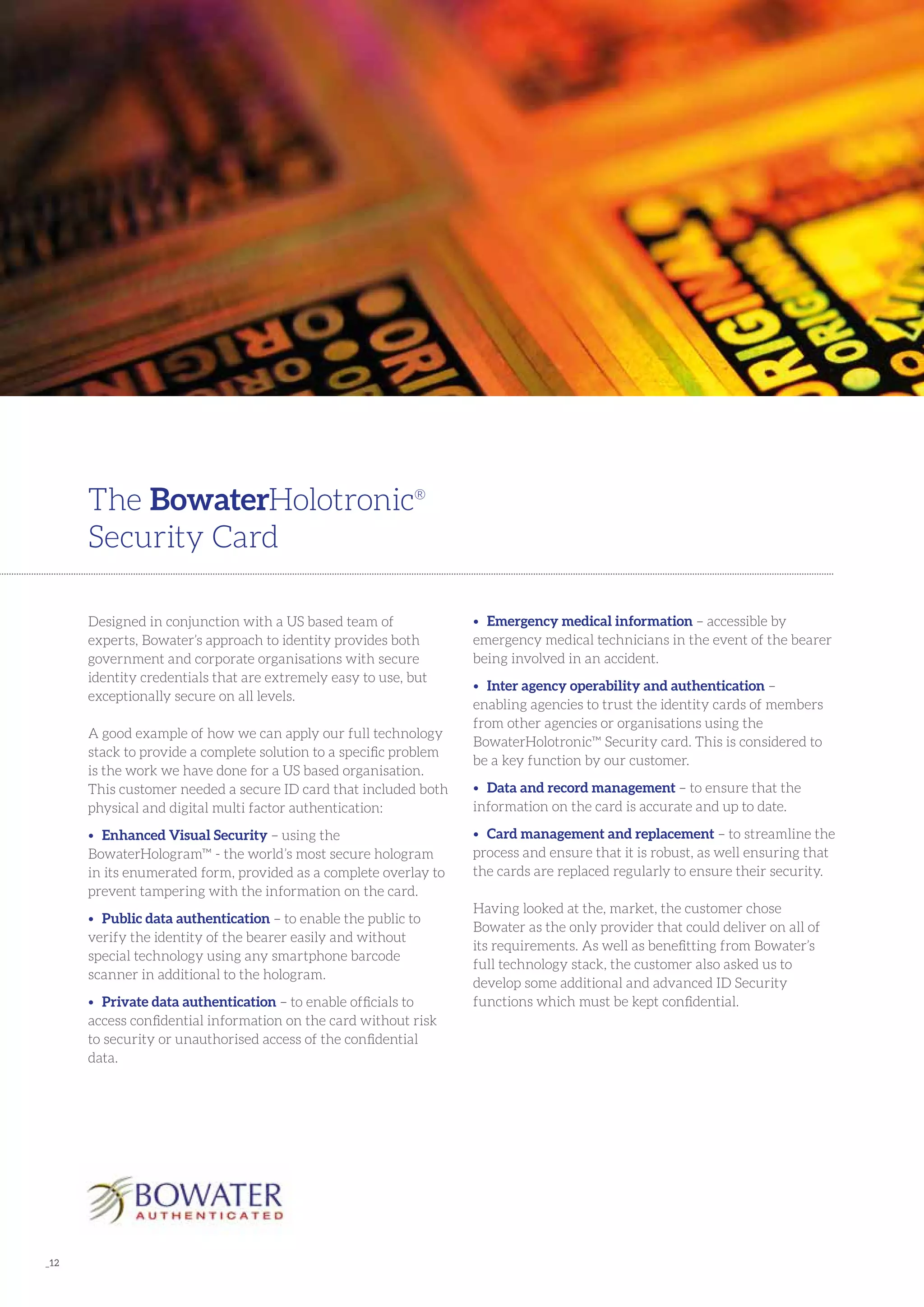 _12
Designed in conjunction with a US based team of
experts, Bowater’s approach to identity provides both
government and corporate organisations with secure
identity credentials that are extremely easy to use, but
exceptionally secure on all levels.
A good example of how we can apply our full technology
stack to provide a complete solution to a specific problem
is the work we have done for a US based organisation.
This customer needed a secure ID card that included both
physical and digital multi factor authentication:
•	 Enhanced Visual Security – using the
BowaterHologram™ - the world’s most secure hologram
in its enumerated form, provided as a complete overlay to
prevent tampering with the information on the card.
•	 Public data authentication – to enable the public to
verify the identity of the bearer easily and without
special technology using any smartphone barcode
scanner in additional to the hologram.
•	 Private data authentication – to enable officials to
access confidential information on the card without risk
to security or unauthorised access of the confidential
data.
The BowaterHolotronic®
Security Card
•	 Emergency medical information – accessible by
emergency medical technicians in the event of the bearer
being involved in an accident.
•	 Inter agency operability and authentication –
enabling agencies to trust the identity cards of members
from other agencies or organisations using the
BowaterHolotronic™ Security card. This is considered to
be a key function by our customer.
•	 Data and record management – to ensure that the
information on the card is accurate and up to date.
•	 Card management and replacement – to streamline the
process and ensure that it is robust, as well ensuring that
the cards are replaced regularly to ensure their security.
Having looked at the, market, the customer chose
Bowater as the only provider that could deliver on all of
its requirements. As well as benefitting from Bowater’s
full technology stack, the customer also asked us to
develop some additional and advanced ID Security
functions which must be kept confidential.
 
