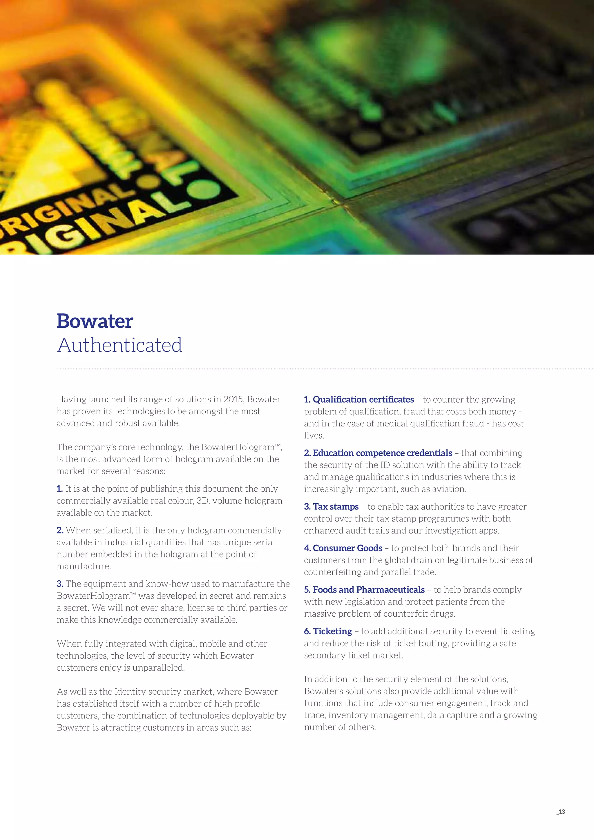 _13
Having launched its range of solutions in 2015, Bowater
has proven its technologies to be amongst the most
advanced and robust available.
The company’s core technology, the BowaterHologram™,
is the most advanced form of hologram available on the
market for several reasons:
1.	It is at the point of publishing this document the only
commercially available real colour, 3D, volume hologram
available on the market.
2.	When serialised, it is the only hologram commercially
available in industrial quantities that has unique serial
number embedded in the hologram at the point of
manufacture.
3.	The equipment and know-how used to manufacture the
BowaterHologram™ was developed in secret and remains
a secret. We will not ever share, license to third parties or
make this knowledge commercially available.
When fully integrated with digital, mobile and other
technologies, the level of security which Bowater
customers enjoy is unparalleled.
As well as the Identity security market, where Bowater
has established itself with a number of high profile
customers, the combination of technologies deployable by
Bowater is attracting customers in areas such as:
Bowater
Authenticated
1.	Qualification certificates – to counter the growing
problem of qualification, fraud that costs both money -
and in the case of medical qualification fraud - has cost
lives.
2.	Education competence credentials – that combining
the security of the ID solution with the ability to track
and manage qualifications in industries where this is
increasingly important, such as aviation.
3.	Tax stamps – to enable tax authorities to have greater
control over their tax stamp programmes with both
enhanced audit trails and our investigation apps.
4.	Consumer Goods – to protect both brands and their
customers from the global drain on legitimate business of
counterfeiting and parallel trade.
5.	Foods and Pharmaceuticals – to help brands comply
with new legislation and protect patients from the
massive problem of counterfeit drugs.
6.	Ticketing – to add additional security to event ticketing
and reduce the risk of ticket touting, providing a safe
secondary ticket market.
In addition to the security element of the solutions,
Bowater’s solutions also provide additional value with
functions that include consumer engagement, track and
trace, inventory management, data capture and a growing
number of others.
 