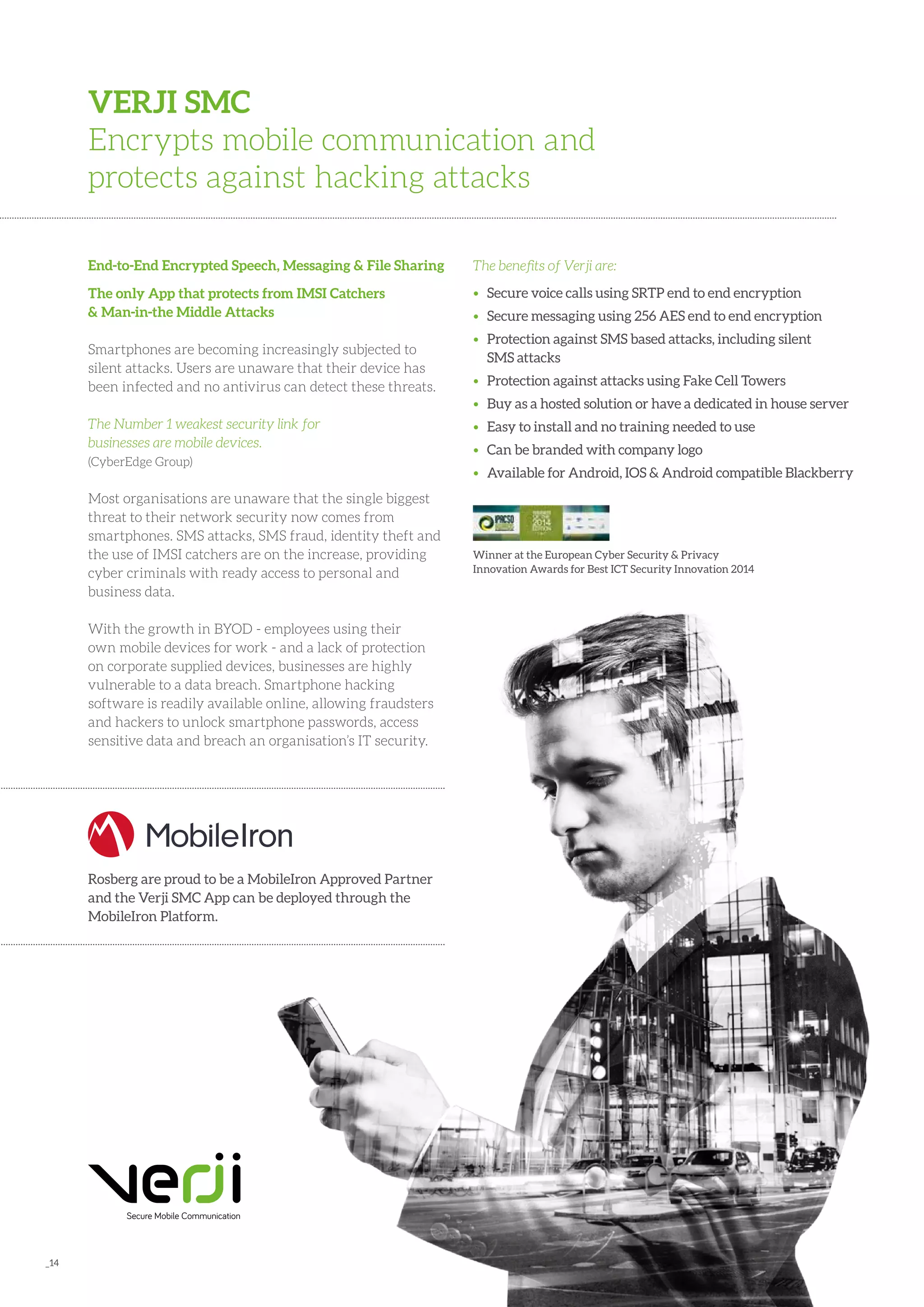 _14
End-to-End Encrypted Speech, Messaging & File Sharing
The only App that protects from IMSI Catchers
& Man-in-the Middle Attacks
Smartphones are becoming increasingly subjected to
silent attacks. Users are unaware that their device has
been infected and no antivirus can detect these threats.
The Number 1 weakest security link for
businesses are mobile devices.
(CyberEdge Group)
Most organisations are unaware that the single biggest
threat to their network security now comes from
smartphones. SMS attacks, SMS fraud, identity theft and
the use of IMSI catchers are on the increase, providing
cyber criminals with ready access to personal and
business data.
With the growth in BYOD - employees using their
own mobile devices for work - and a lack of protection
on corporate supplied devices, businesses are highly
vulnerable to a data breach. Smartphone hacking
software is readily available online, allowing fraudsters
and hackers to unlock smartphone passwords, access
sensitive data and breach an organisation’s IT security.
VERJI SMC
Encrypts mobile communication and
protects against hacking attacks
The benefits of Verji are:
• 	 Secure voice calls using SRTP end to end encryption
• 	 Secure messaging using 256 AES end to end encryption
• 	 Protection against SMS based attacks, including silent 	
	 SMS attacks
• 	 Protection against attacks using Fake Cell Towers
• 	 Buy as a hosted solution or have a dedicated in house server
• 	 Easy to install and no training needed to use
• 	 Can be branded with company logo
•	 Available for Android, IOS & Android compatible Blackberry
Winner at the European Cyber Security & Privacy
Innovation Awards for Best ICT Security Innovation 2014
Rosberg are proud to be a MobileIron Approved Partner
and the Verji SMC App can be deployed through the
MobileIron Platform.
 