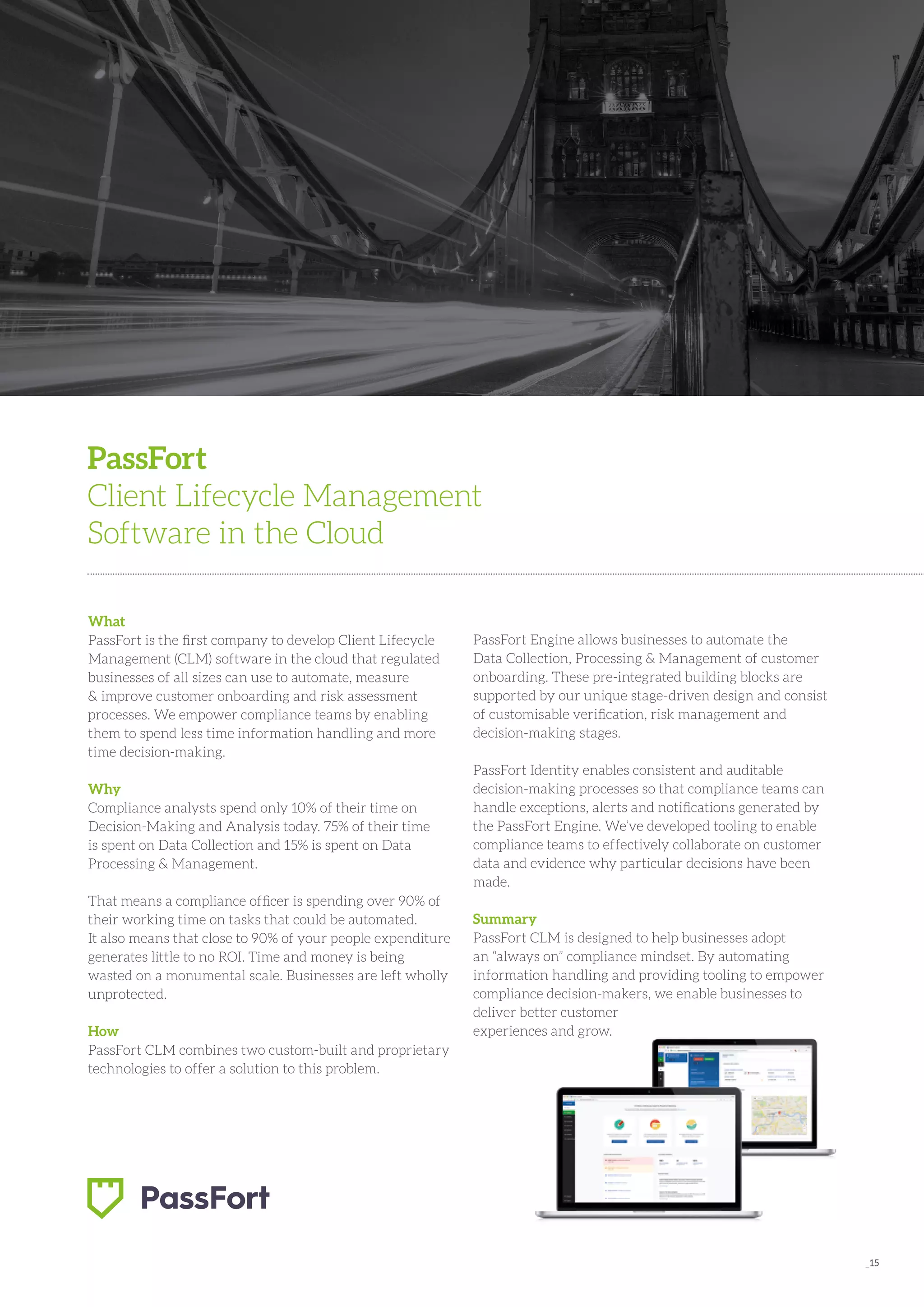 _15
What
PassFort is the first company to develop Client Lifecycle
Management (CLM) software in the cloud that regulated
businesses of all sizes can use to automate, measure
& improve customer onboarding and risk assessment
processes. We empower compliance teams by enabling
them to spend less time information handling and more
time decision-making.
Why
Compliance analysts spend only 10% of their time on
Decision-Making and Analysis today. 75% of their time
is spent on Data Collection and 15% is spent on Data
Processing & Management.
That means a compliance officer is spending over 90% of
their working time on tasks that could be automated.
It also means that close to 90% of your people expenditure
generates little to no ROI. Time and money is being
wasted on a monumental scale. Businesses are left wholly
unprotected.
How
PassFort CLM combines two custom-built and proprietary
technologies to offer a solution to this problem.
PassFort
Client Lifecycle Management
Software in the Cloud
PassFort Engine allows businesses to automate the
Data Collection, Processing & Management of customer
onboarding. These pre-integrated building blocks are
supported by our unique stage-driven design and consist
of customisable verification, risk management and
decision-making stages.
PassFort Identity enables consistent and auditable
decision-making processes so that compliance teams can
handle exceptions, alerts and notifications generated by
the PassFort Engine. We’ve developed tooling to enable
compliance teams to effectively collaborate on customer
data and evidence why particular decisions have been
made.
Summary
PassFort CLM is designed to help businesses adopt
an “always on” compliance mindset. By automating
information handling and providing tooling to empower
compliance decision-makers, we enable businesses to
deliver better customer
experiences and grow.
 