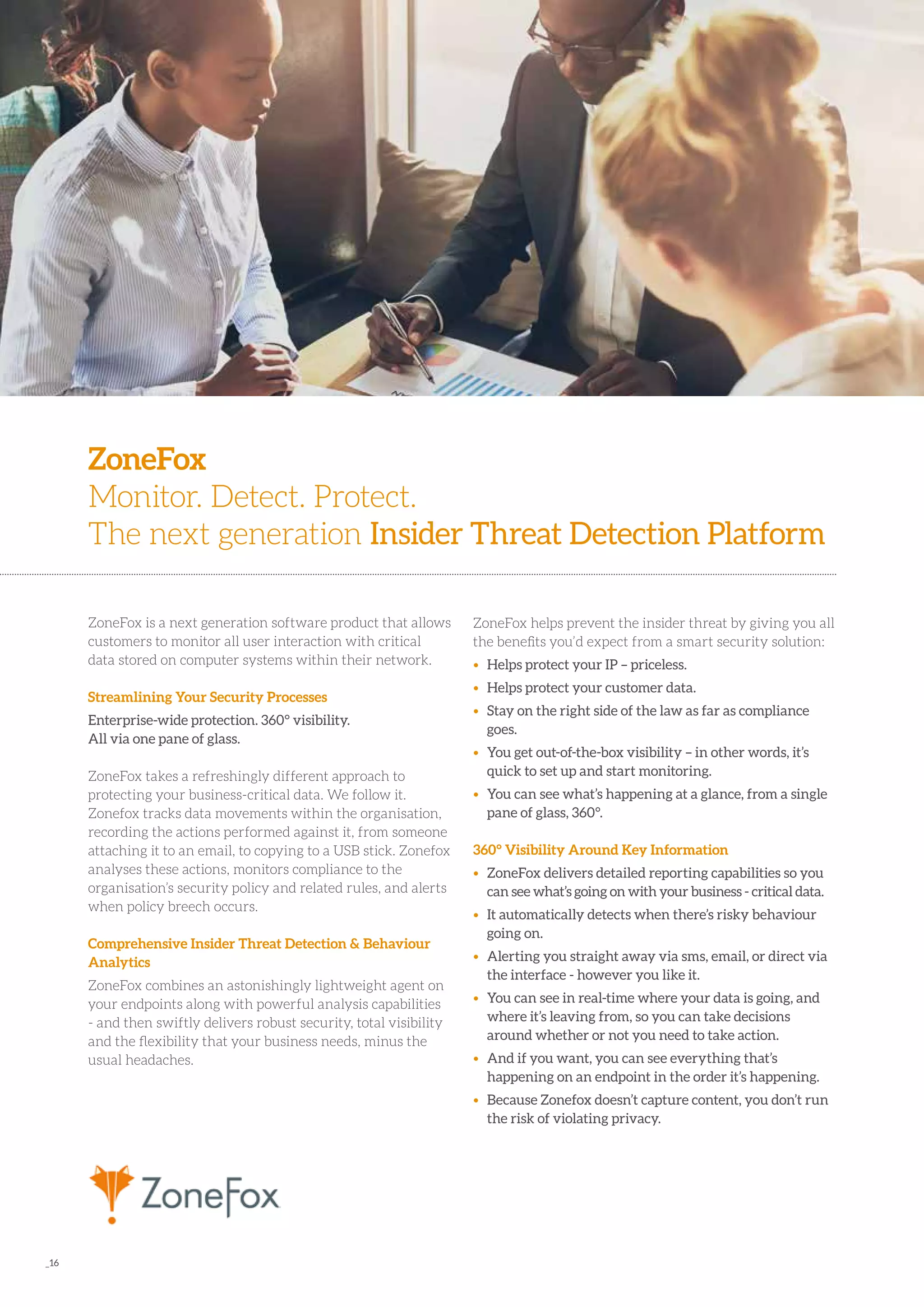 _16
ZoneFox is a next generation software product that allows
customers to monitor all user interaction with critical
data stored on computer systems within their network.
Streamlining Your Security Processes
Enterprise-wide protection. 360° visibility.
All via one pane of glass.
ZoneFox takes a refreshingly di­fferent approach to
protecting your business-critical data. We follow it.
Zonefox tracks data movements within the organisation,
recording the actions performed against it, from someone
attaching it to an email, to copying to a USB stick. Zonefox
analyses these actions, monitors compliance to the
organisation’s security policy and related rules, and alerts
when policy breech occurs.
Comprehensive Insider Threat Detection & Behaviour
Analytics
ZoneFox combines an astonishingly lightweight agent on
your endpoints along with powerful analysis capabilities
- and then swiftly delivers robust security, total visibility
and the flexibility that your business needs, minus the
usual headaches.
ZoneFox
Monitor. Detect. Protect.
The next generation Insider Threat Detection Platform
ZoneFox helps prevent the insider threat by giving you all
the benefits you’d expect from a smart security solution:
•	 Helps protect your IP – priceless.
•	 Helps protect your customer data.
•	 Stay on the right side of the law as far as compliance 	
	goes.
•	 You get out-of-the-box visibility – in other words, it’s 	
	 quick to set up and start monitoring.
•	 You can see what’s happening at a glance, from a single 	
	 pane of glass, 360°.
360° Visibility Around Key Information
•	 ZoneFox delivers detailed reporting capabilities so you 	
	 can see what’s going on with your business - critical data.
•	 It automatically detects when there’s risky behaviour 	
	 going on.
•	 Alerting you straight away via sms, email, or direct via 	
	 the interface - however you like it.
•	 You can see in real-time where your data is going, and 	
	 where it’s leaving from, so you can take decisions 		
	 around whether or not you need to take action.
•	 And if you want, you can see everything that’s 		
	 happening on an endpoint in the order it’s happening.
•	 Because Zonefox doesn’t capture content, you don’t run 	
	 the risk of violating privacy.
 
