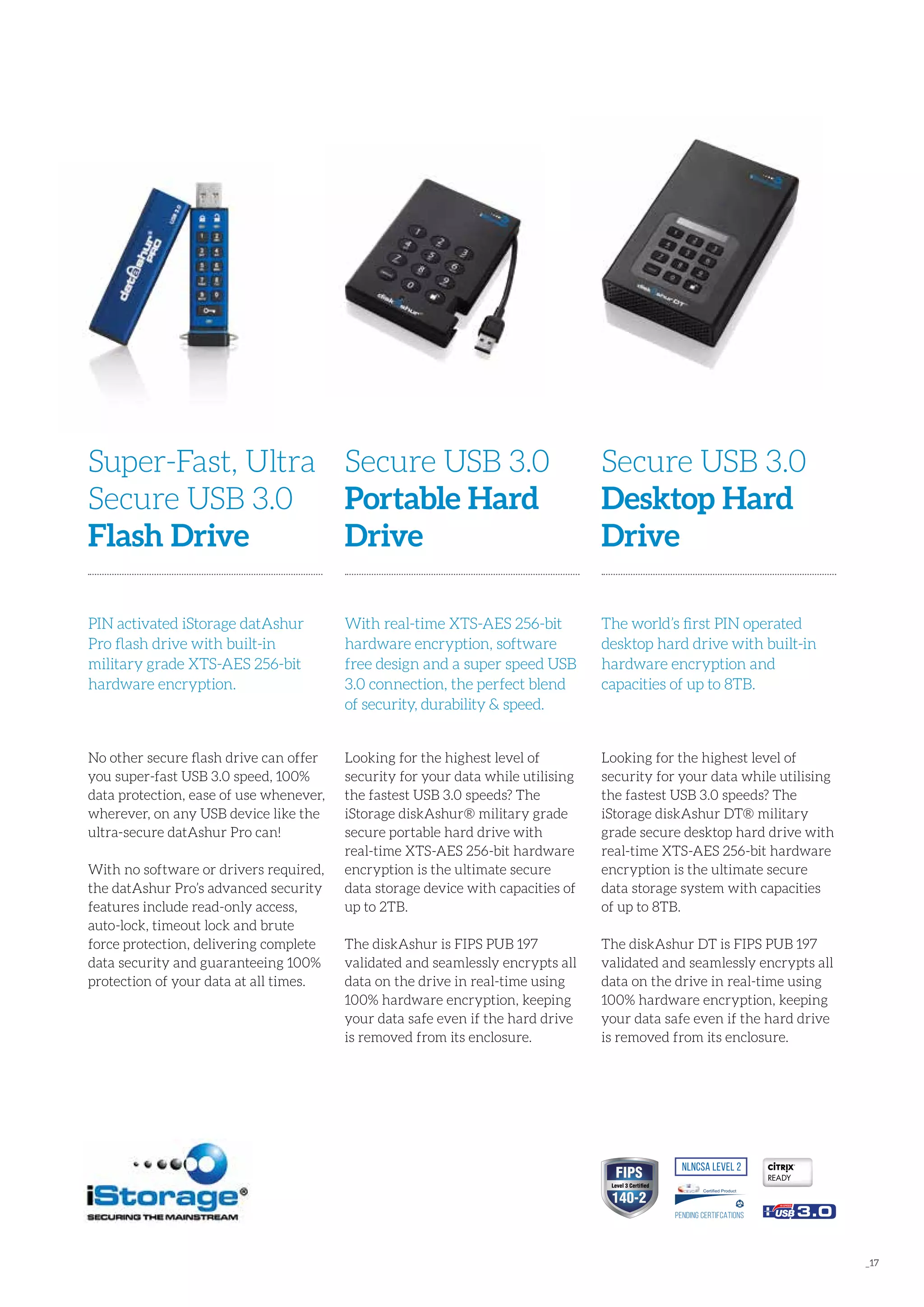 _17
Looking for the highest level of
security for your data while utilising
the fastest USB 3.0 speeds? The
iStorage diskAshur® military grade
secure portable hard drive with
real-time XTS-AES 256-bit hardware
encryption is the ultimate secure
data storage device with capacities of
up to 2TB.
The diskAshur is FIPS PUB 197
validated and seamlessly encrypts all
data on the drive in real-time using
100% hardware encryption, keeping
your data safe even if the hard drive
is removed from its enclosure.
Secure USB 3.0
Portable Hard
Drive
With real-time XTS-AES 256-bit
hardware encryption, software
free design and a super speed USB
3.0 connection, the perfect blend
of security, durability & speed.
No other secure flash drive can offer
you super-fast USB 3.0 speed, 100%
data protection, ease of use whenever,
wherever, on any USB device like the
ultra-secure datAshur Pro can!
With no software or drivers required,
the datAshur Pro’s advanced security
features include read-only access,
auto-lock, timeout lock and brute
force protection, delivering complete
data security and guaranteeing 100%
protection of your data at all times.
Super-Fast, Ultra
Secure USB 3.0
Flash Drive
PIN activated iStorage datAshur
Pro flash drive with built-in
military grade XTS-AES 256-bit
hardware encryption.
Looking for the highest level of
security for your data while utilising
the fastest USB 3.0 speeds? The
iStorage diskAshur DT® military
grade secure desktop hard drive with
real-time XTS-AES 256-bit hardware
encryption is the ultimate secure
data storage system with capacities
of up to 8TB.
The diskAshur DT is FIPS PUB 197
validated and seamlessly encrypts all
data on the drive in real-time using
100% hardware encryption, keeping
your data safe even if the hard drive
is removed from its enclosure.
Secure USB 3.0
Desktop Hard
Drive
The world’s first PIN operated
desktop hard drive with built-in
hardware encryption and
capacities of up to 8TB.
READY
NLNCSA Level 2
Pending CertIFcations
Certified Product
3.0
 
