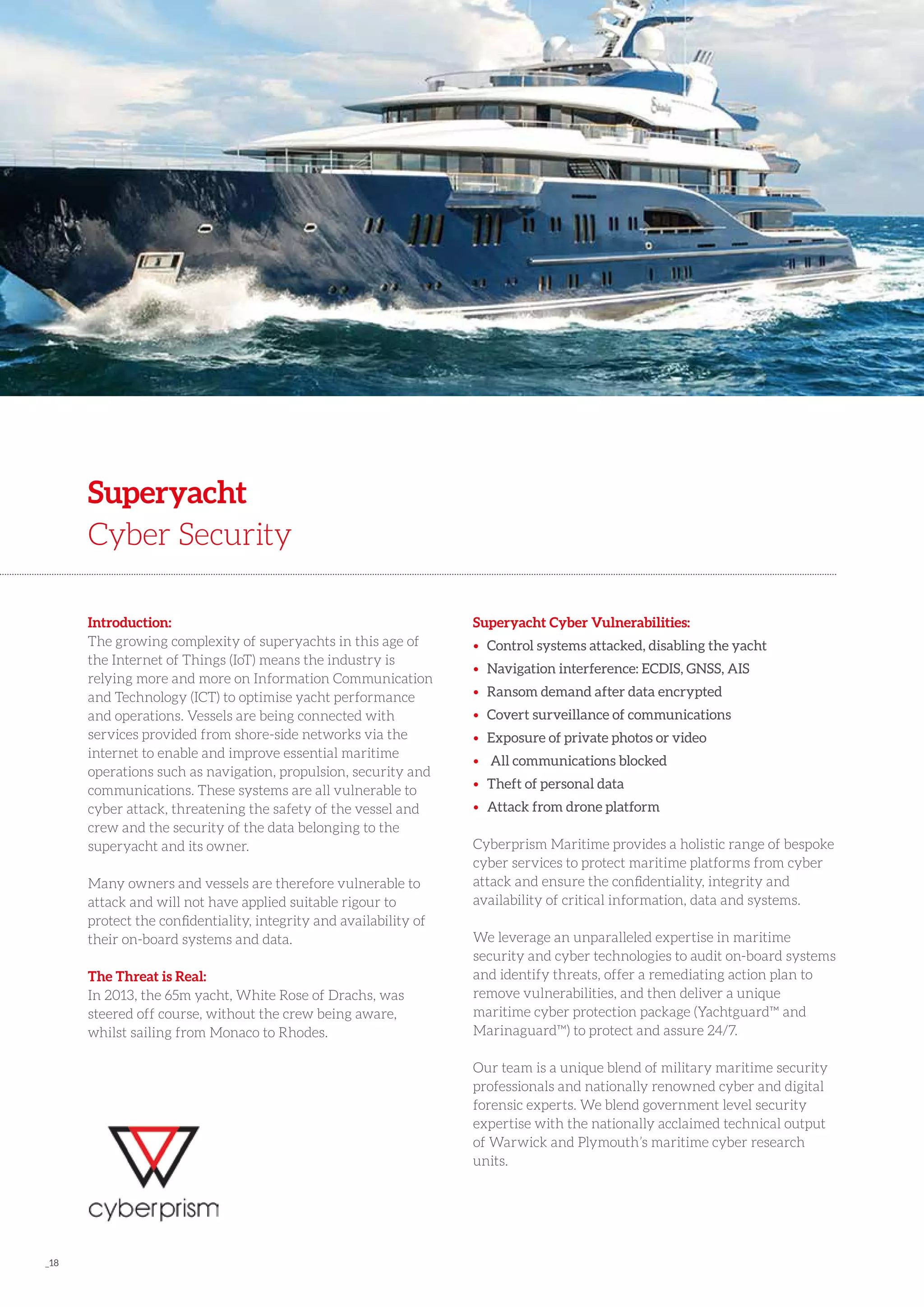 _18
Introduction:
The growing complexity of superyachts in this age of
the Internet of Things (IoT) means the industry is
relying more and more on Information Communication
and Technology (ICT) to optimise yacht performance
and operations. Vessels are being connected with
services provided from shore-side networks via the
internet to enable and improve essential maritime
operations such as navigation, propulsion, security and
communications. These systems are all vulnerable to
cyber attack, threatening the safety of the vessel and
crew and the security of the data belonging to the
superyacht and its owner.
Many owners and vessels are therefore vulnerable to
attack and will not have applied suitable rigour to
protect the confidentiality, integrity and availability of
their on-board systems and data.
The Threat is Real:
In 2013, the 65m yacht, White Rose of Drachs, was
steered off course, without the crew being aware,
whilst sailing from Monaco to Rhodes.
Superyacht
Cyber Security
Superyacht Cyber Vulnerabilities:
• 	Control systems attacked, disabling the yacht
• 	Navigation interference: ECDIS, GNSS, AIS
• 	Ransom demand after data encrypted
• 	Covert surveillance of communications
• 	Exposure of private photos or video
• 	 All communications blocked
• 	Theft of personal data
• 	Attack from drone platform
Cyberprism Maritime provides a holistic range of bespoke
cyber services to protect maritime platforms from cyber
attack and ensure the confidentiality, integrity and
availability of critical information, data and systems.
We leverage an unparalleled expertise in maritime
security and cyber technologies to audit on-board systems
and identify threats, offer a remediating action plan to
remove vulnerabilities, and then deliver a unique
maritime cyber protection package (Yachtguard™ and
Marinaguard™) to protect and assure 24/7.
Our team is a unique blend of military maritime security
professionals and nationally renowned cyber and digital
forensic experts. We blend government level security
expertise with the nationally acclaimed technical output
of Warwick and Plymouth’s maritime cyber research
units.
 