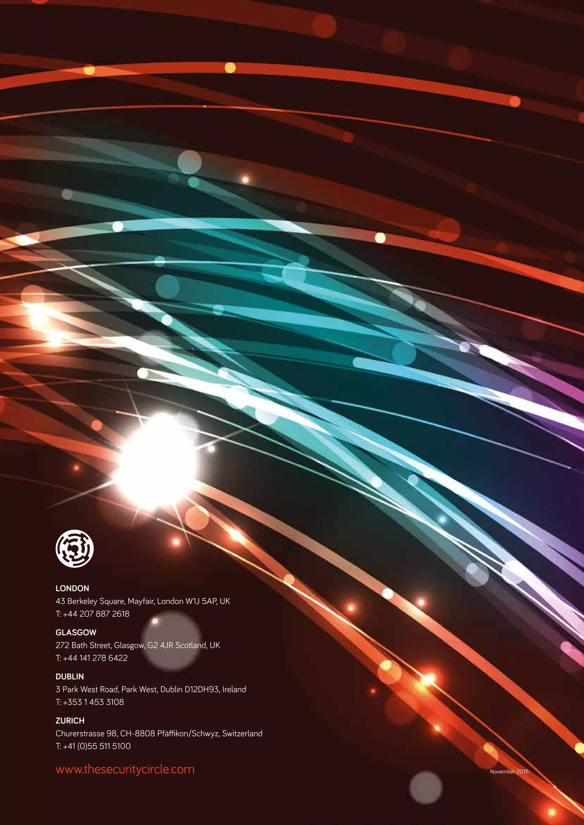 LONDON
43 Berkeley Square, Mayfair, London W1J 5AP, UK
T: +44 207 887 2618
GLASGOW
272 Bath Street, Glasgow, G2 4JR Scotland, UK
T: +44 141 278 6422
DUBLIN
3 Park West Road, Park West, Dublin D12DH93, Ireland
T: +353 1 453 3108
ZURICH
Churerstrasse 98, CH-8808 Pfäffikon/Schwyz, Switzerland
T: +41 (0)55 511 5100
www.thesecuritycircle.com November 2016
 