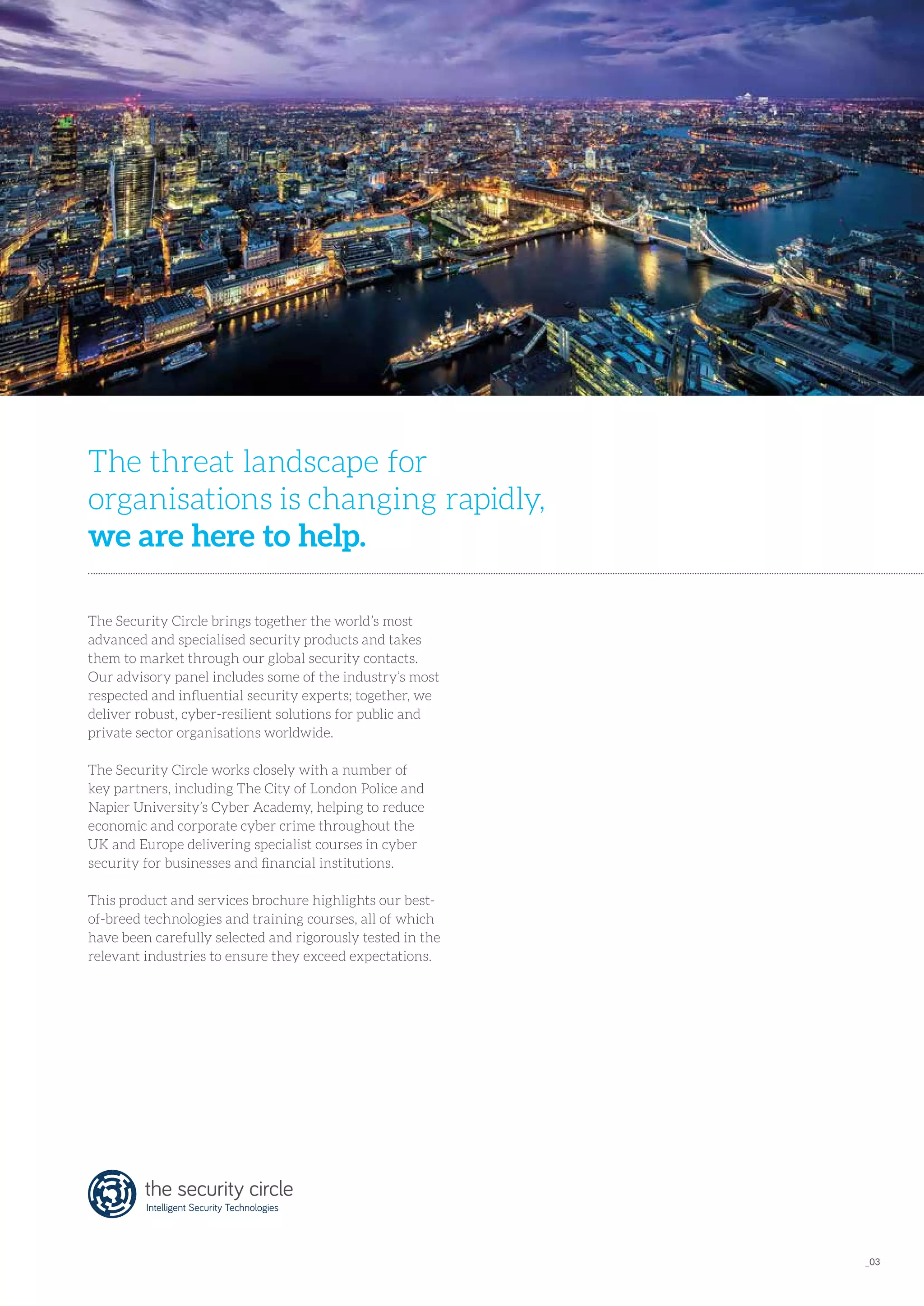 The Security Circle brings together the world’s most
advanced and specialised security products and takes
them to market through our global security contacts.
Our advisory panel includes some of the industry’s most
respected and influential security experts; together, we
deliver robust, cyber-resilient solutions for public and
private sector organisations worldwide.
The Security Circle works closely with a number of
key partners, including The City of London Police and
Napier University’s Cyber Academy, helping to reduce
economic and corporate cyber crime throughout the
UK and Europe delivering specialist courses in cyber
security for businesses and financial institutions.
This product and services brochure highlights our best-
of-breed technologies and training courses, all of which
have been carefully selected and rigorously tested in the
relevant industries to ensure they exceed expectations.
The threat landscape for
organisations is changing rapidly, 
we are here to help.
_03
 