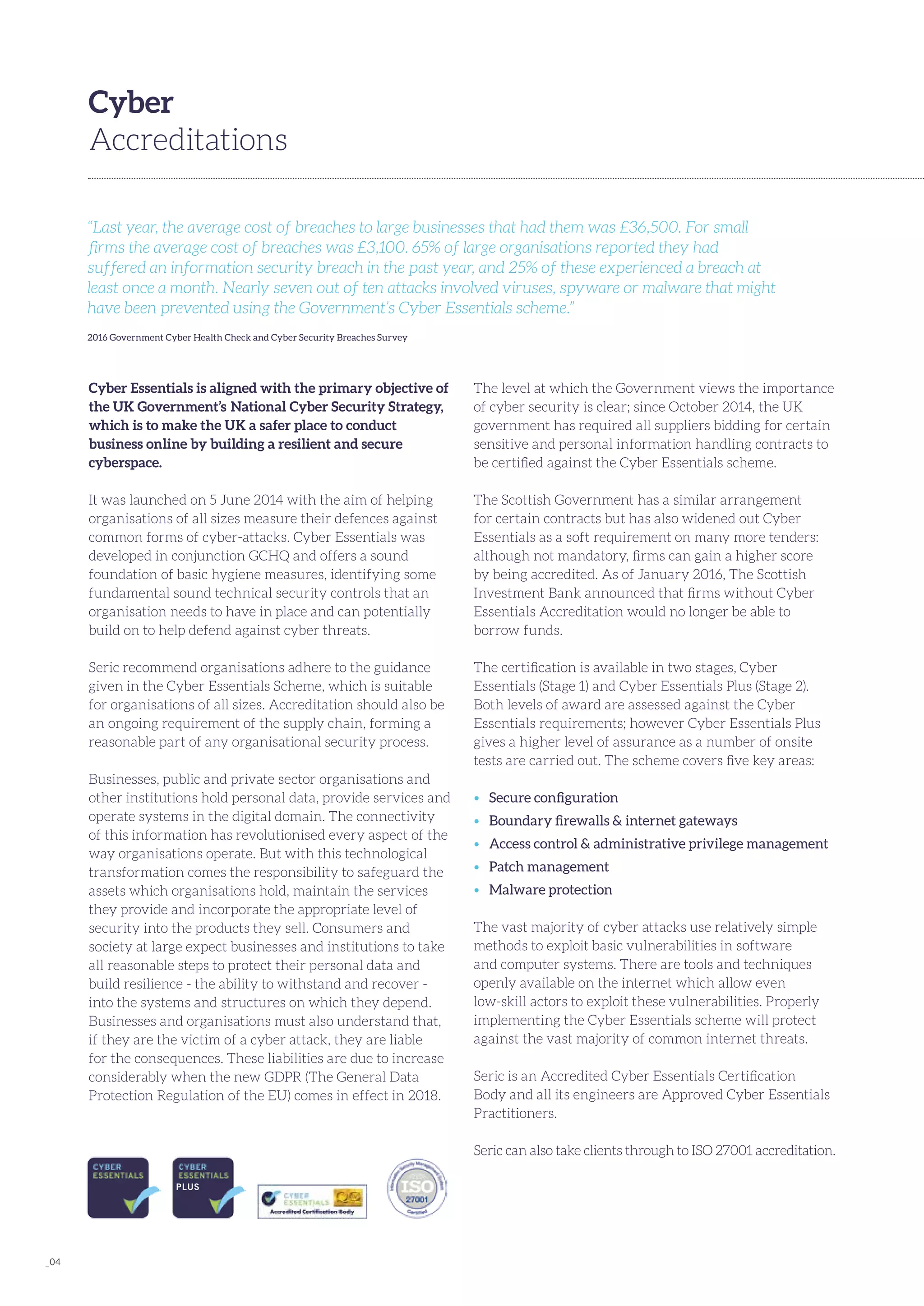_04
Cyber Essentials is aligned with the primary objective of
the UK Government’s  National Cyber Security Strategy,
which is to make the UK a safer place to conduct
business online by building a resilient and secure
cyberspace.
It was launched on 5 June 2014 with the aim of helping
organisations of all sizes measure their defences against
common forms of cyber-attacks. Cyber Essentials was
developed in conjunction GCHQ and offers a sound
foundation of basic hygiene measures, identifying some
fundamental sound technical security controls that an
organisation needs to have in place and can potentially
build on to help defend against cyber threats.
Seric recommend organisations adhere to the guidance
given in the Cyber Essentials Scheme, which is suitable
for organisations of all sizes. Accreditation should also be
an ongoing requirement of the supply chain, forming a
reasonable part of any organisational security process.
Businesses, public and private sector organisations and
other institutions hold personal data, provide services and
operate systems in the digital domain. The connectivity
of this information has revolutionised every aspect of the
way organisations operate. But with this technological
transformation comes the responsibility to safeguard the
assets which organisations hold, maintain the services
they provide and incorporate the appropriate level of
security into the products they sell. Consumers and
society at large expect businesses and institutions to take
all reasonable steps to protect their personal data and
build resilience - the ability to withstand and recover -
into the systems and structures on which they depend.
Businesses and organisations must also understand that,
if they are the victim of a cyber attack, they are liable
for the consequences. These liabilities are due to increase
considerably when the new GDPR (The General Data
Protection Regulation of the EU) comes in effect in 2018.
Cyber
Accreditations
The level at which the Government views the importance
of cyber security is clear; since October 2014, the UK
government has required all suppliers bidding for certain
sensitive and personal information handling contracts to
be certified against the Cyber Essentials scheme.
The Scottish Government has a similar arrangement
for certain contracts but has also widened out Cyber
Essentials as a soft requirement on many more tenders:
although not mandatory, firms can gain a higher score
by being accredited. As of January 2016, The Scottish
Investment Bank announced that firms without Cyber
Essentials Accreditation would no longer be able to
borrow funds.
The certification is available in two stages, Cyber
Essentials (Stage 1) and Cyber Essentials Plus (Stage 2).
Both levels of award are assessed against the Cyber
Essentials requirements; however Cyber Essentials Plus
gives a higher level of assurance as a number of onsite
tests are carried out. The scheme covers five key areas:
•	 Secure configuration
•	 Boundary firewalls & internet gateways
•	 Access control & administrative privilege management
•	 Patch management
•	 Malware protection
The vast majority of cyber attacks use relatively simple
methods to exploit basic vulnerabilities in software
and computer systems. There are tools and techniques
openly available on the internet which allow even
low-skill actors to exploit these vulnerabilities. Properly
implementing the Cyber Essentials scheme will protect
against the vast majority of common internet threats.
Seric is an Accredited Cyber Essentials Certification
Body and all its engineers are Approved Cyber Essentials
Practitioners.
Seric can also take clients through to ISO 27001 accreditation.
“Last year, the average cost of breaches to large businesses that had them was £36,500. For small
firms the average cost of breaches was £3,100. 65% of large organisations reported they had
suffered an information security breach in the past year, and 25% of these experienced a breach at
least once a month. Nearly seven out of ten attacks involved viruses, spyware or malware that might
have been prevented using the Government’s Cyber Essentials scheme.”
2016 Government Cyber Health Check and Cyber Security Breaches Survey
 