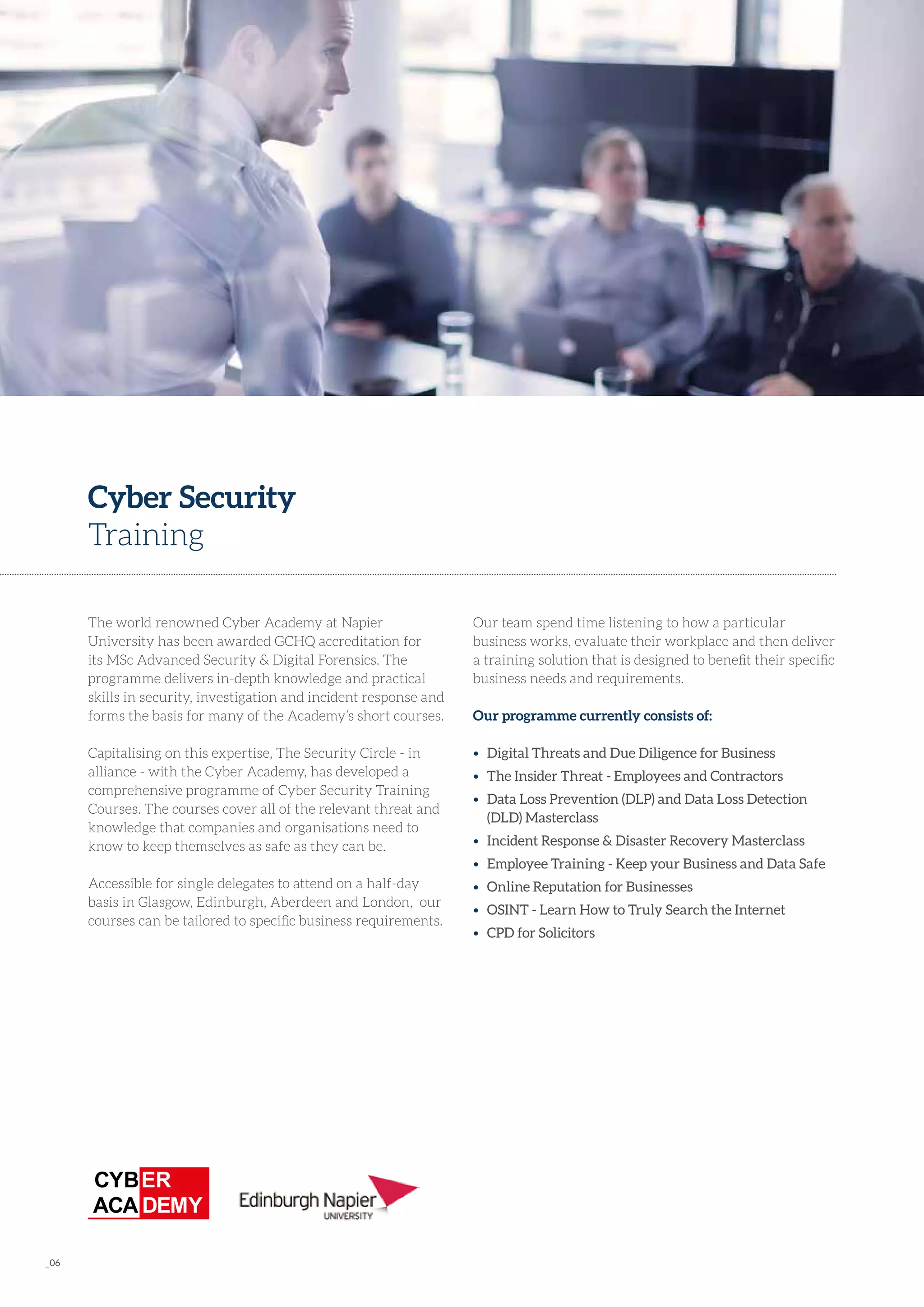 _06
The world renowned Cyber Academy at Napier
University has been awarded GCHQ accreditation for
its MSc Advanced Security & Digital Forensics. The
programme delivers in-depth knowledge and practical
skills in security, investigation and incident response and
forms the basis for many of the Academy’s short courses.
Capitalising on this expertise, The Security Circle - in
alliance - with the Cyber Academy, has developed a
comprehensive programme of Cyber Security Training
Courses. The courses cover all of the relevant threat and
knowledge that companies and organisations need to
know to keep themselves as safe as they can be.
Accessible for single delegates to attend on a half-day
basis in Glasgow, Edinburgh, Aberdeen and London, our
courses can be tailored to specific business requirements.
Cyber Security
Training
Our team spend time listening to how a particular
business works, evaluate their workplace and then deliver
a training solution that is designed to benefit their specific
business needs and requirements.
Our programme currently consists of:
•	 Digital Threats and Due Diligence for Business
•	 The Insider Threat - Employees and Contractors
•	 Data Loss Prevention (DLP) and Data Loss Detection 	
	 (DLD) Masterclass
•	 Incident Response & Disaster Recovery Masterclass
•	 Employee Training - Keep your Business and Data Safe
•	 Online Reputation for Businesses
•	 OSINT - Learn How to Truly Search the Internet
•	 CPD for Solicitors
 