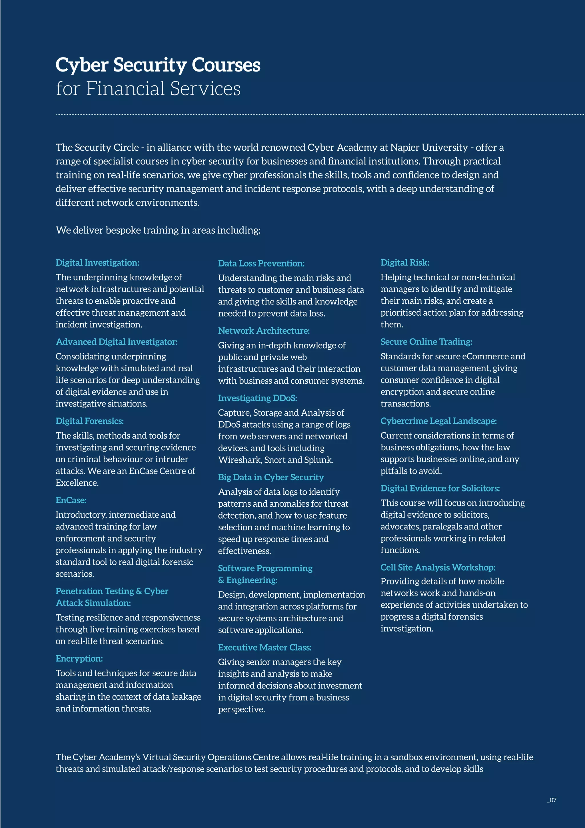 _07
Digital Investigation:
The underpinning knowledge of
network infrastructures and potential
threats to enable proactive and
effective threat management and
incident investigation.
Advanced Digital Investigator:
Consolidating underpinning
knowledge with simulated and real
life scenarios for deep understanding
of digital evidence and use in
investigative situations.
Digital Forensics:
The skills, methods and tools for
investigating and securing evidence
on criminal behaviour or intruder
attacks. We are an EnCase Centre of
Excellence.
EnCase:
Introductory, intermediate and
advanced training for law
enforcement and security
professionals in applying the industry
standard tool to real digital forensic
scenarios.
Penetration Testing & Cyber
Attack Simulation:
Testing resilience and responsiveness
through live training exercises based
on real-life threat scenarios.
Encryption:
Tools and techniques for secure data
management and information
sharing in the context of data leakage
and information threats.
Cyber Security Courses
for Financial Services
The Security Circle - in alliance with the world renowned Cyber Academy at Napier University - offer a
range of specialist courses in cyber security for businesses and financial institutions. Through practical
training on real-life scenarios, we give cyber professionals the skills, tools and confidence to design and
deliver effective security management and incident response protocols, with a deep understanding of
different network environments.
We deliver bespoke training in areas including:
Data Loss Prevention:
Understanding the main risks and
threats to customer and business data
and giving the skills and knowledge
needed to prevent data loss.
Network Architecture:
Giving an in-depth knowledge of
public and private web
infrastructures and their interaction
with business and consumer systems.
Investigating DDoS:
Capture, Storage and Analysis of
DDoS attacks using a range of logs
from web servers and networked
devices, and tools including
Wireshark, Snort and Splunk.
Big Data in Cyber Security
Analysis of data logs to identify
patterns and anomalies for threat
detection, and how to use feature
selection and machine learning to
speed up response times and
effectiveness.
Software Programming
& Engineering:
Design, development, implementation
and integration across platforms for
secure systems architecture and
software applications.
Executive Master Class:
Giving senior managers the key
insights and analysis to make
informed decisions about investment
in digital security from a business
perspective.
Digital Risk:
Helping technical or non-technical
managers to identify and mitigate
their main risks, and create a
prioritised action plan for addressing
them.
Secure Online Trading:
Standards for secure eCommerce and
customer data management, giving
consumer confidence in digital
encryption and secure online
transactions.
Cybercrime Legal Landscape:
Current considerations in terms of
business obligations, how the law
supports businesses online, and any
pitfalls to avoid.
Digital Evidence for Solicitors:
This course will focus on introducing
digital evidence to solicitors,
advocates, paralegals and other
professionals working in related
functions.
Cell Site Analysis Workshop:
Providing details of how mobile
networks work and hands-on
experience of activities undertaken to
progress a digital forensics
investigation.
The Cyber Academy’s Virtual Security Operations Centre allows real-life training in a sandbox environment, using real-life
threats and simulated attack/response scenarios to test security procedures and protocols, and to develop skills
 