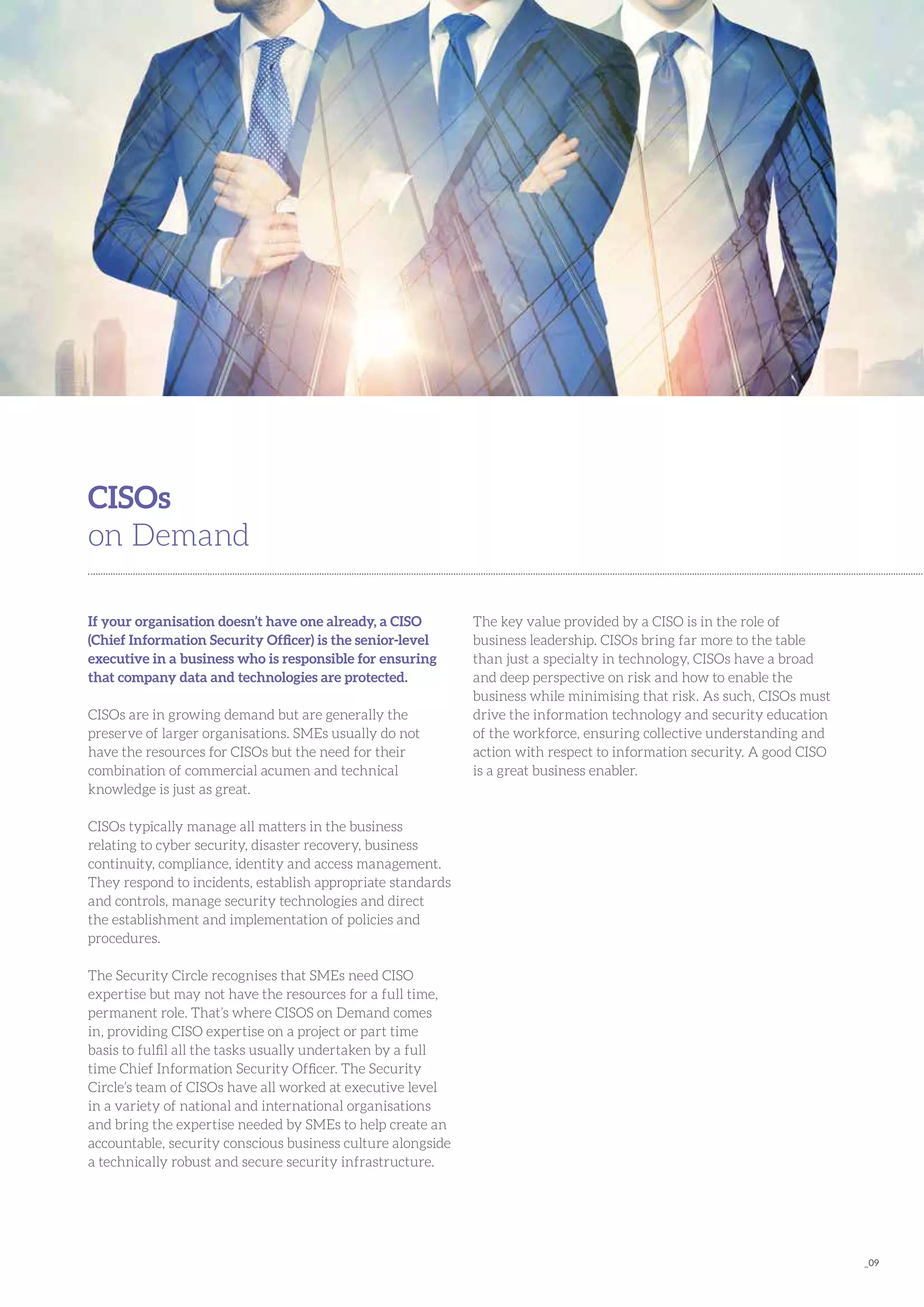 _09
If your organisation doesn’t have one already, a CISO
(Chief Information Security Officer) is the senior-level
executive in a business who is responsible for ensuring
that company data and technologies are protected.
CISOs are in growing demand but are generally the
preserve of larger organisations. SMEs usually do not
have the resources for CISOs but the need for their
combination of commercial acumen and technical
knowledge is just as great.
CISOs typically manage all matters in the business
relating to cyber security, disaster recovery, business
continuity, compliance, identity and access management.
They respond to incidents, establish appropriate standards
and controls, manage security technologies and direct
the establishment and implementation of policies and
procedures.
The Security Circle recognises that SMEs need CISO
expertise but may not have the resources for a full time,
permanent role. That’s where CISOS on Demand comes
in, providing CISO expertise on a project or part time
basis to fulfil all the tasks usually undertaken by a full
time Chief Information Security Officer. The Security
Circle’s team of CISOs have all worked at executive level
in a variety of national and international organisations
and bring the expertise needed by SMEs to help create an
accountable, security conscious business culture alongside
a technically robust and secure security infrastructure.
CISOs
on Demand
The key value provided by a CISO is in the role of
business leadership. CISOs bring far more to the table
than just a specialty in technology, CISOs have a broad
and deep perspective on risk and how to enable the
business while minimising that risk. As such, CISOs must
drive the information technology and security education
of the workforce, ensuring collective understanding and
action with respect to information security. A good CISO
is a great business enabler.
 