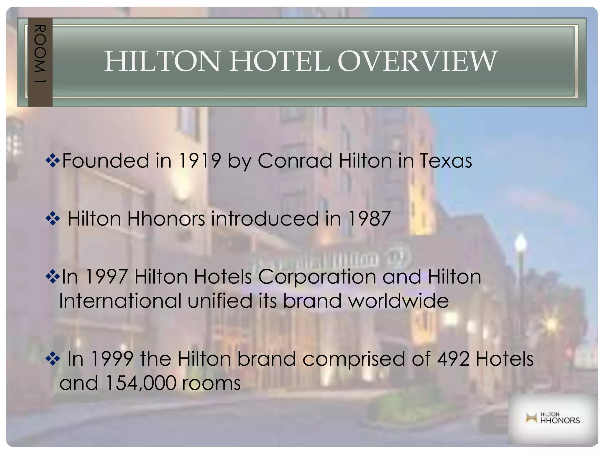 HILTON HOTEL OVERVIEW
Founded in 1919 by Conrad Hilton in Texas
 Hilton Hhonors introduced in 1987
In 1997 Hilton Hotels Corporation and Hilton
International unified its brand worldwide
 In 1999 the Hilton brand comprised of 492 Hotels
and 154,000 rooms
ROOM1
 