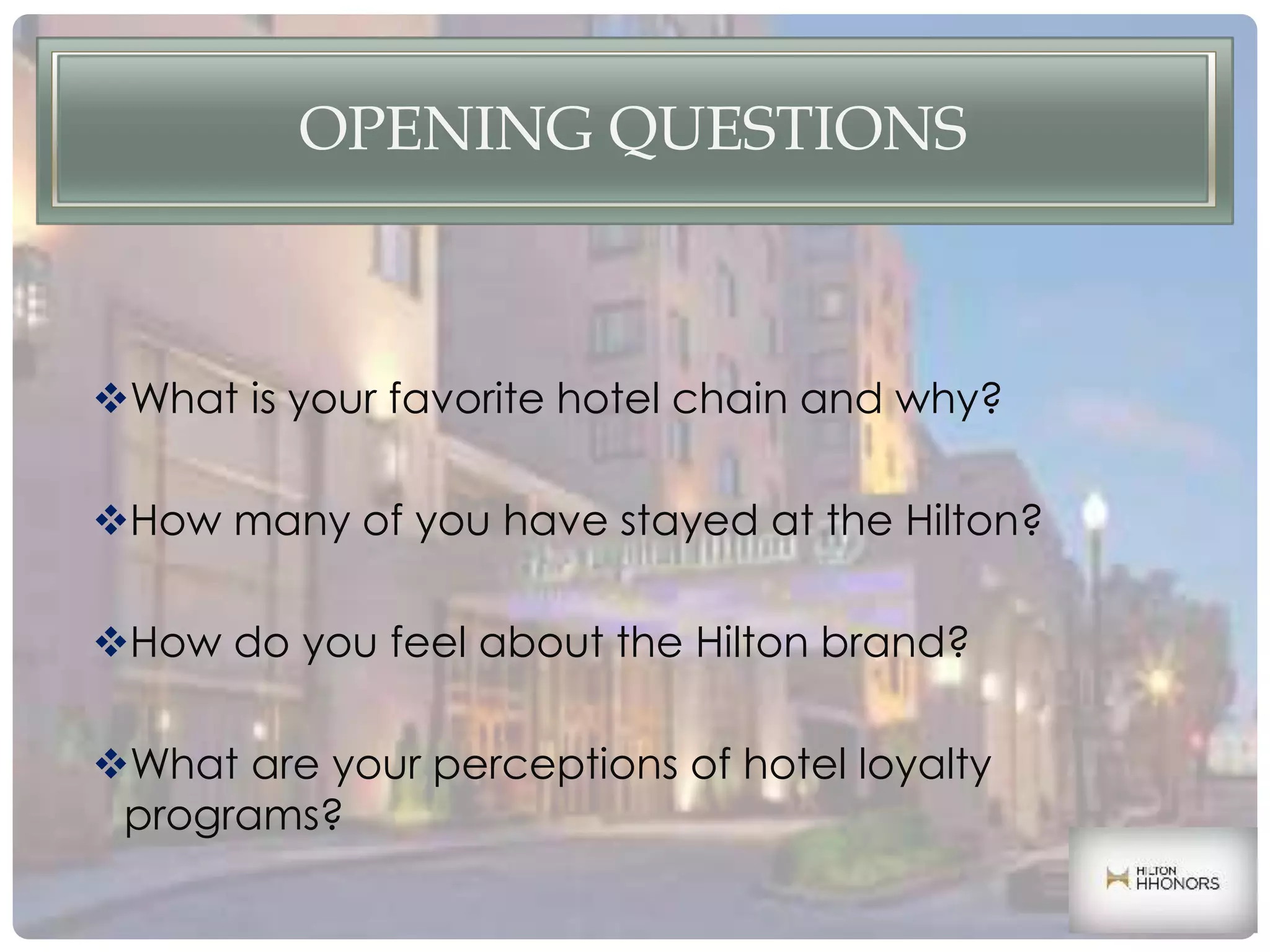 OPENING QUESTIONS
What is your favorite hotel chain and why?
How many of you have stayed at the Hilton?
How do you feel about the Hilton brand?
What are your perceptions of hotel loyalty
programs?
 