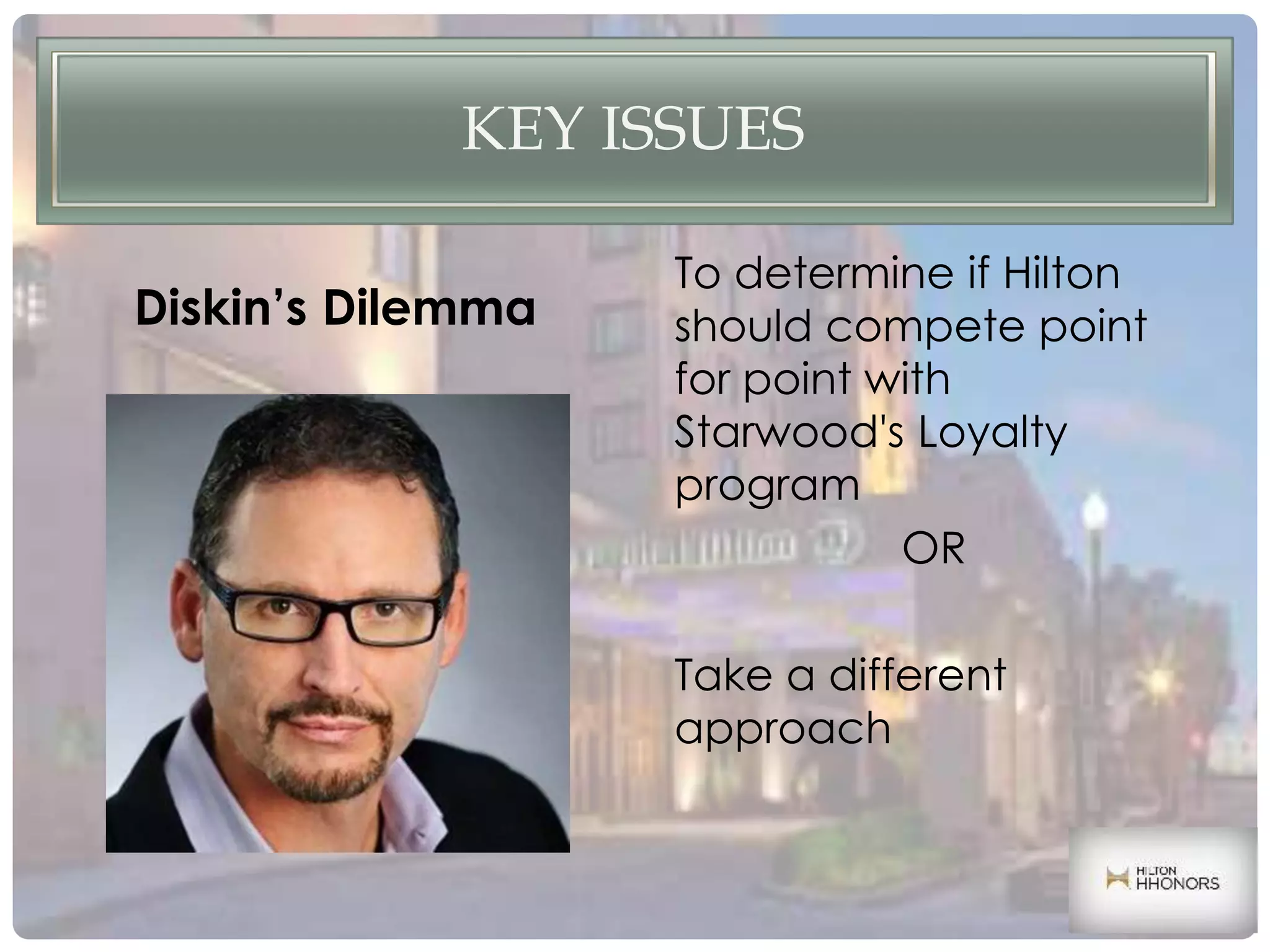 KEY ISSUES
To determine if Hilton
should compete point
for point with
Starwood's Loyalty
program
OR
Take a different
approach
Diskin’s Dilemma
 