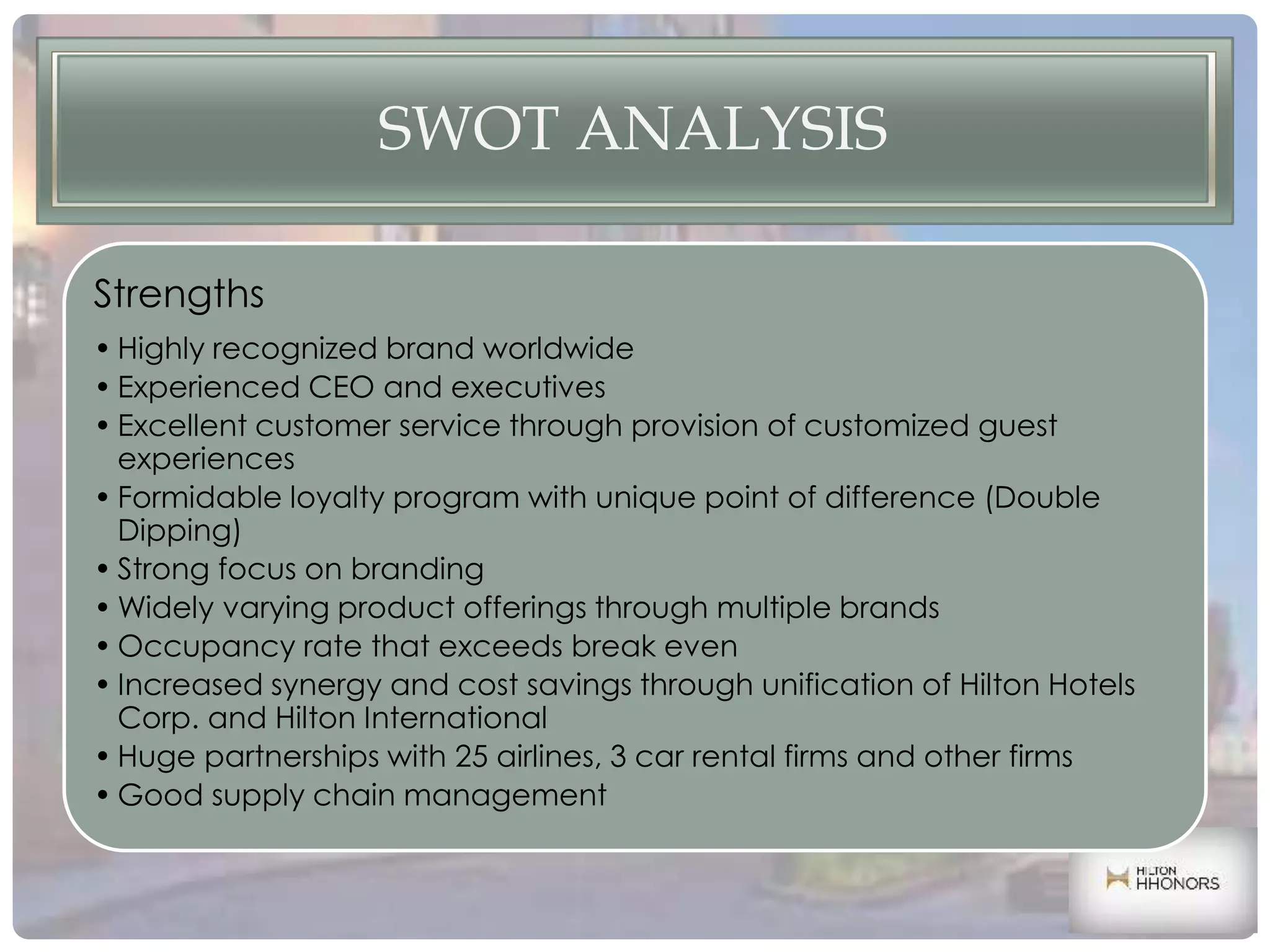 SWOT ANALYSIS
Strengths
• Highly recognized brand worldwide
• Experienced CEO and executives
• Excellent customer service through provision of customized guest
experiences
• Formidable loyalty program with unique point of difference (Double
Dipping)
• Strong focus on branding
• Widely varying product offerings through multiple brands
• Occupancy rate that exceeds break even
• Increased synergy and cost savings through unification of Hilton Hotels
Corp. and Hilton International
• Huge partnerships with 25 airlines, 3 car rental firms and other firms
• Good supply chain management
 