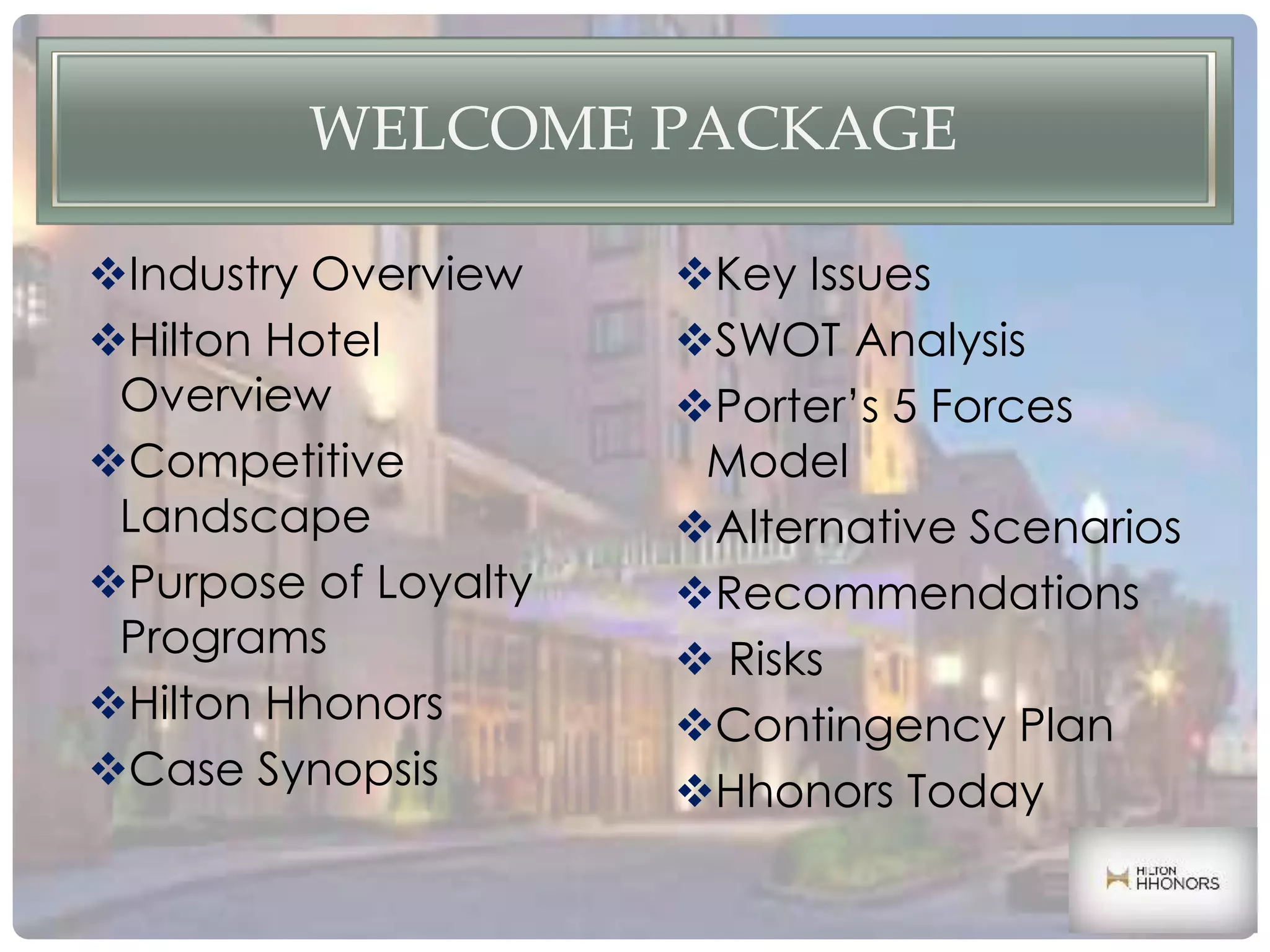 Industry Overview
Hilton Hotel
Overview
Competitive
Landscape
Purpose of Loyalty
Programs
Hilton Hhonors
Case Synopsis
Key Issues
SWOT Analysis
Porter’s 5 Forces
Model
Alternative Scenarios
Recommendations
 Risks
Contingency Plan
Hhonors Today
WELCOME PACKAGE
 