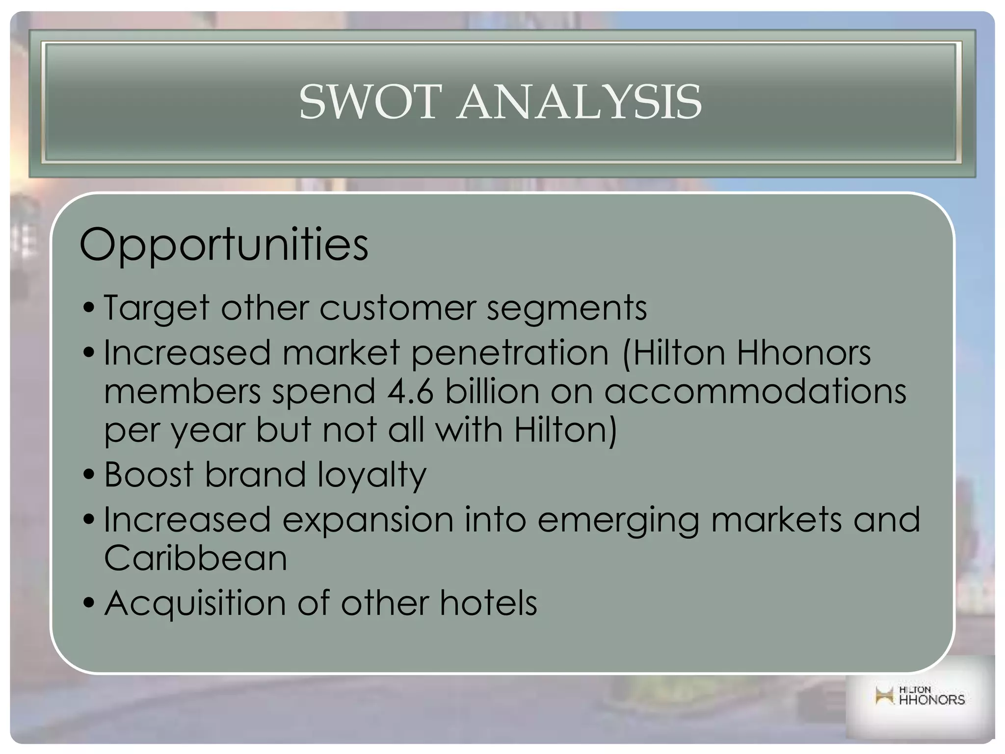 SWOT ANALYSIS
Opportunities
•Target other customer segments
•Increased market penetration (Hilton Hhonors
members spend 4.6 billion on accommodations
per year but not all with Hilton)
•Boost brand loyalty
•Increased expansion into emerging markets and
Caribbean
•Acquisition of other hotels
 