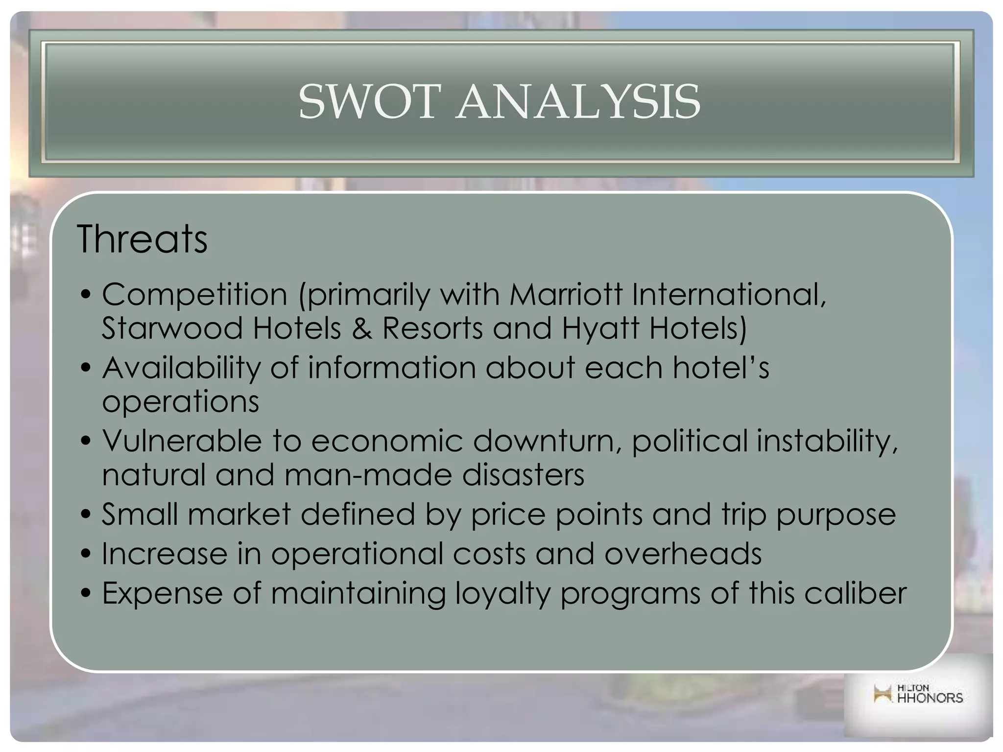 SWOT ANALYSIS
Threats
• Competition (primarily with Marriott International,
Starwood Hotels & Resorts and Hyatt Hotels)
• Availability of information about each hotel’s
operations
• Vulnerable to economic downturn, political instability,
natural and man-made disasters
• Small market defined by price points and trip purpose
• Increase in operational costs and overheads
• Expense of maintaining loyalty programs of this caliber
 