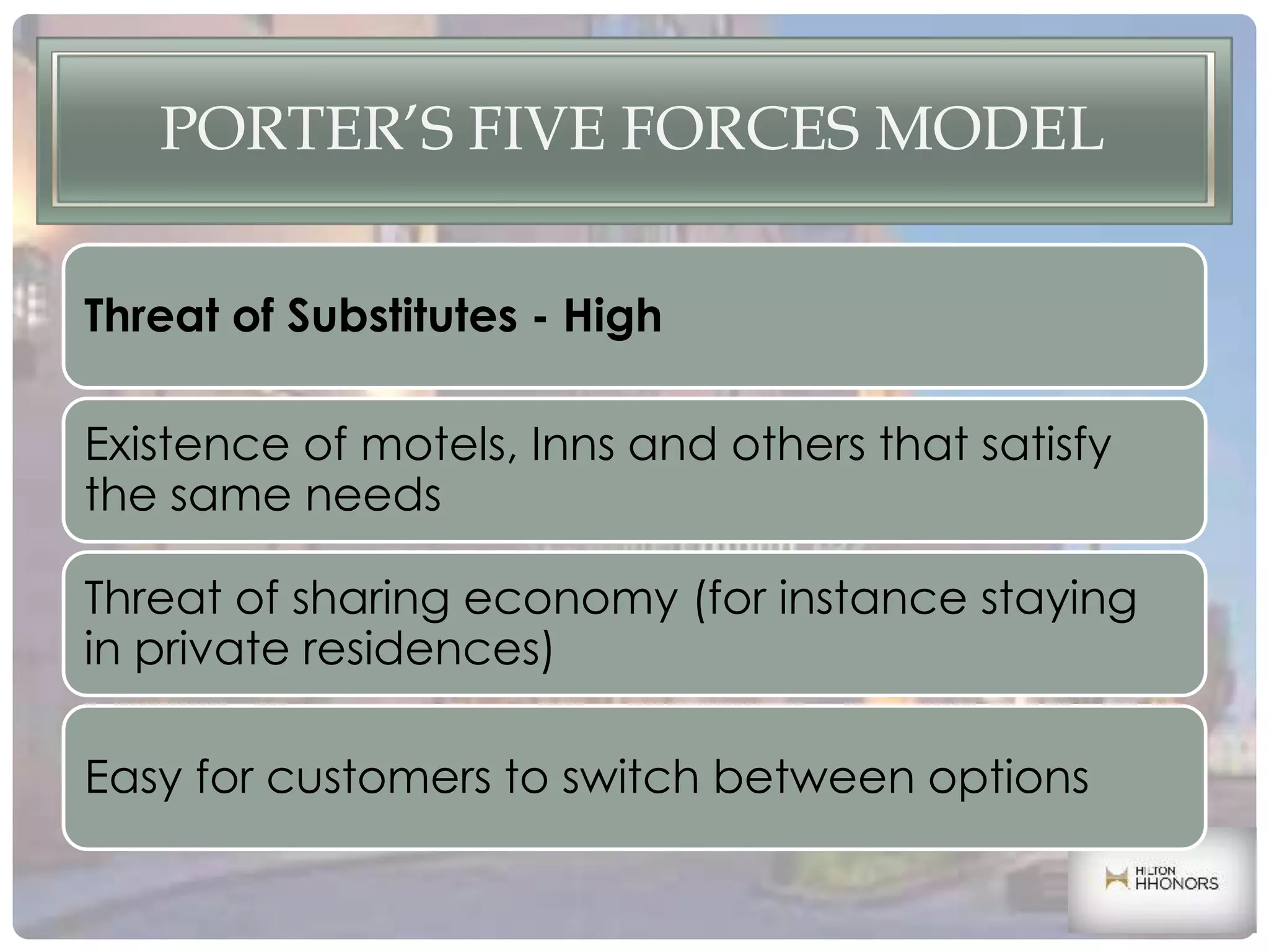 PORTER’S FIVE FORCES MODEL
Threat of Substitutes - High
Existence of motels, Inns and others that satisfy
the same needs
Threat of sharing economy (for instance staying
in private residences)
Easy for customers to switch between options
 