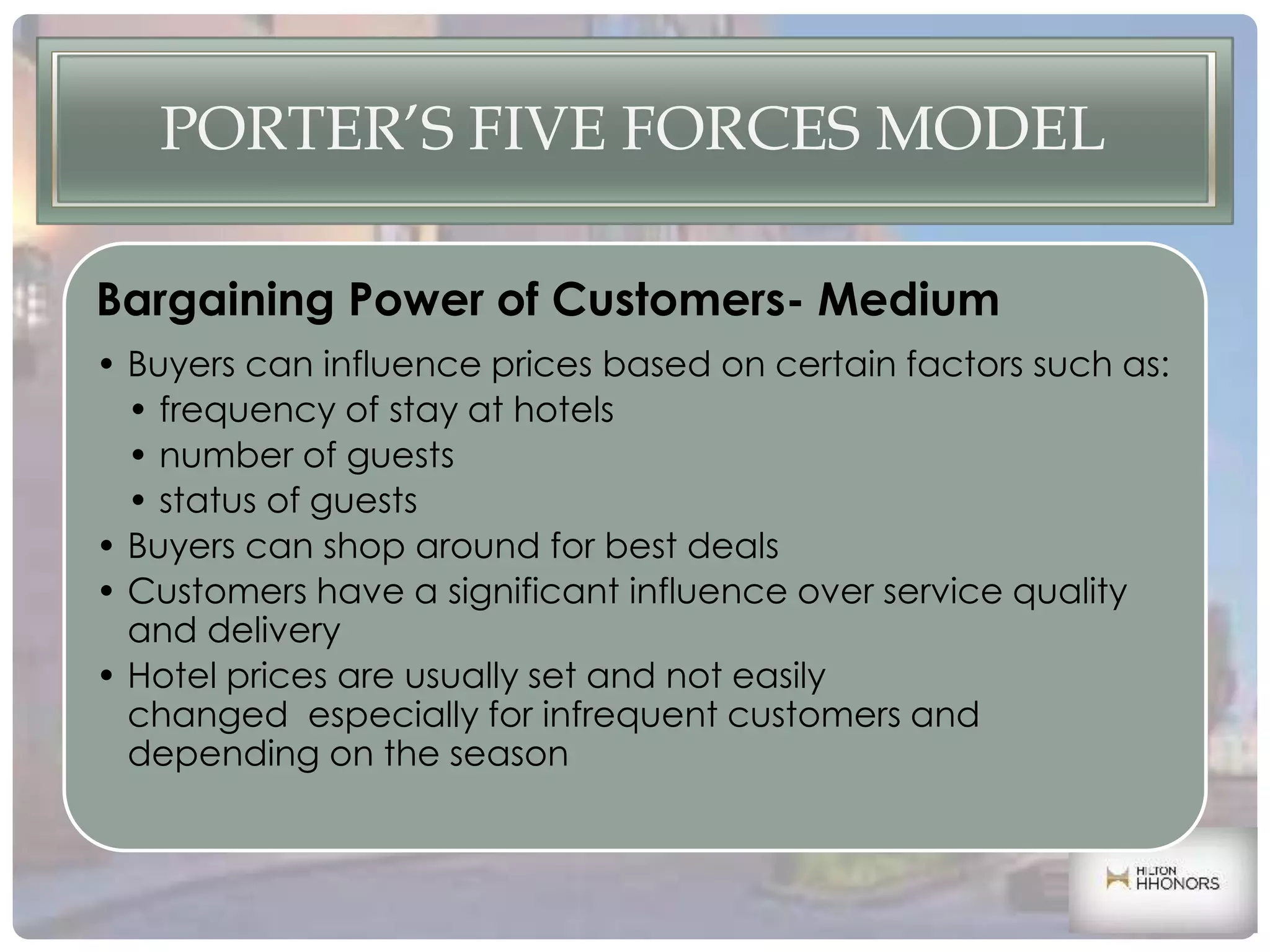 PORTER’S FIVE FORCES MODEL
Bargaining Power of Customers- Medium
• Buyers can influence prices based on certain factors such as:
• frequency of stay at hotels
• number of guests
• status of guests
• Buyers can shop around for best deals
• Customers have a significant influence over service quality
and delivery
• Hotel prices are usually set and not easily
changed especially for infrequent customers and
depending on the season
 