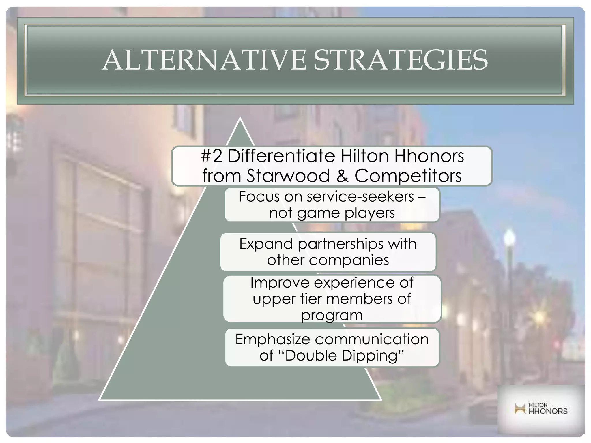 ALTERNATIVE STRATEGIES
#2 Differentiate Hilton Hhonors
from Starwood & Competitors
Expand partnerships with
other companies
Focus on service-seekers –
not game players
Improve experience of
upper tier members of
program
Emphasize communication
of “Double Dipping”
 