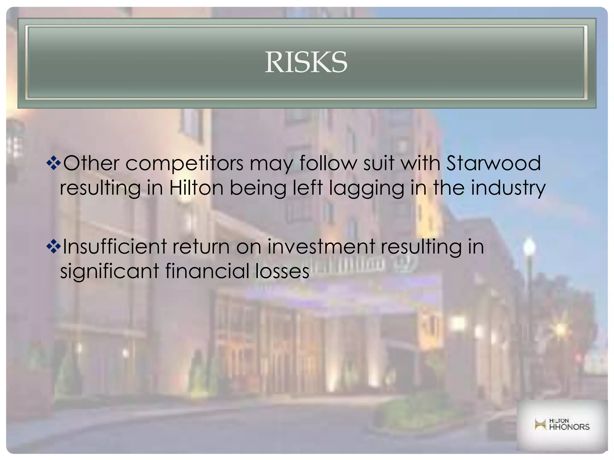 RISKS
Other competitors may follow suit with Starwood
resulting in Hilton being left lagging in the industry
Insufficient return on investment resulting in
significant financial losses
 