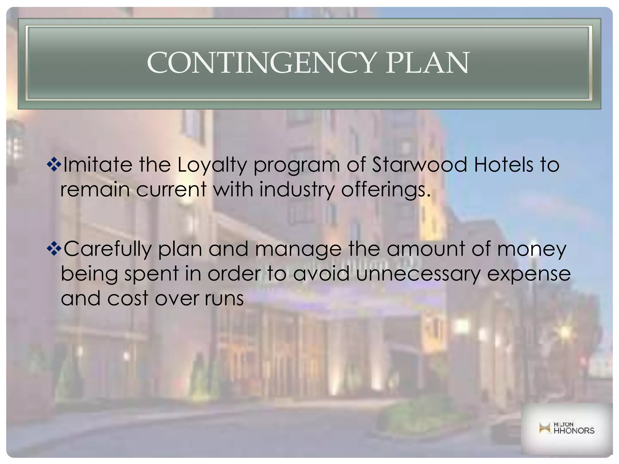 CONTINGENCY PLAN
Imitate the Loyalty program of Starwood Hotels to
remain current with industry offerings.
Carefully plan and manage the amount of money
being spent in order to avoid unnecessary expense
and cost over runs
 