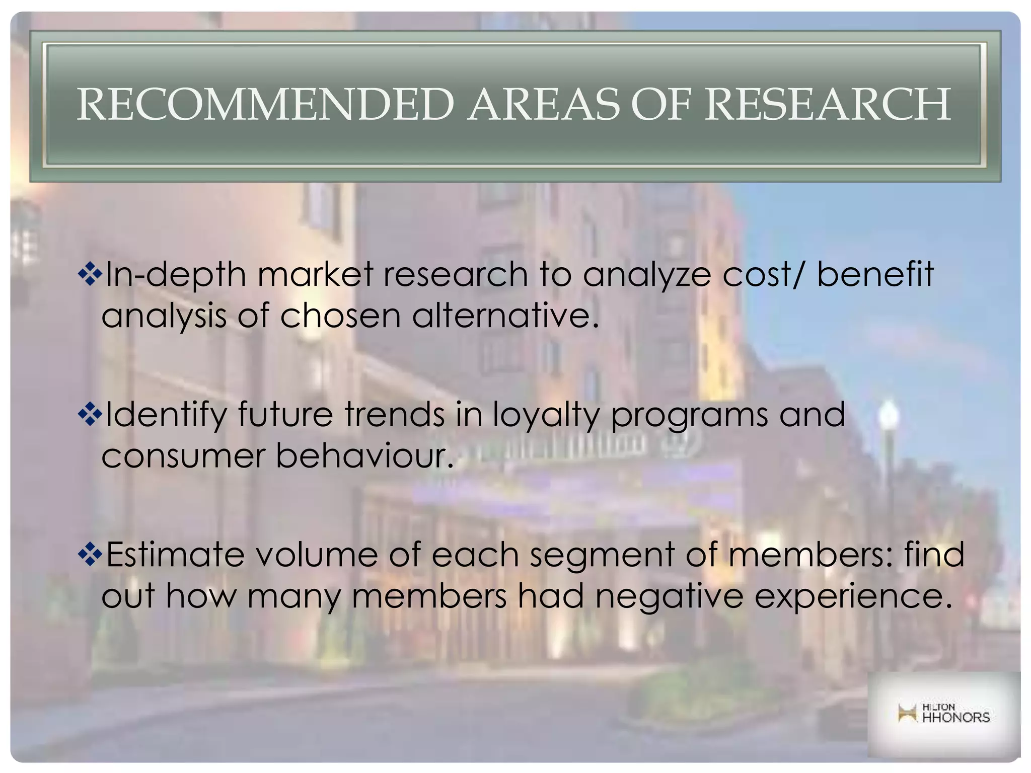 RECOMMENDED AREAS OF RESEARCH
In-depth market research to analyze cost/ benefit
analysis of chosen alternative.
Identify future trends in loyalty programs and
consumer behaviour.
Estimate volume of each segment of members: find
out how many members had negative experience.
 