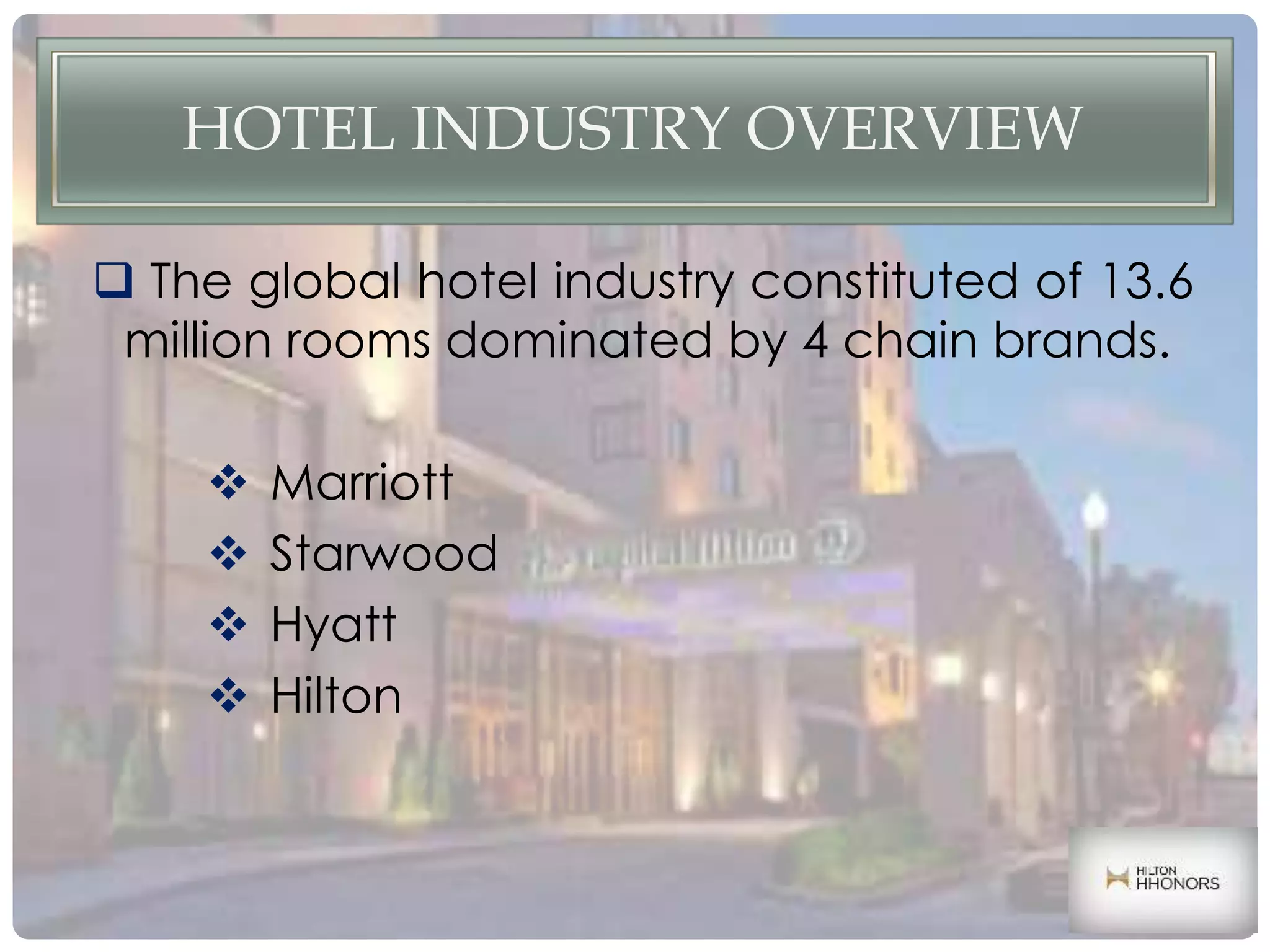 HOTEL INDUSTRY OVERVIEW
 The global hotel industry constituted of 13.6
million rooms dominated by 4 chain brands.
 Marriott
 Starwood
 Hyatt
 Hilton
 
