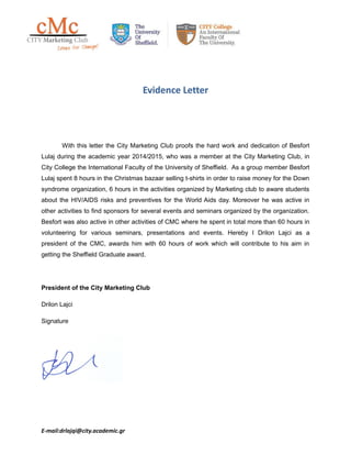 Evidence Letter
With this letter the City Marketing Club proofs the hard work and dedication of Besfort
Lulaj during the academic year 2014/2015, who was a member at the City Marketing Club, in
City College the International Faculty of the University of Sheffield. As a group member Besfort
Lulaj spent 8 hours in the Christmas bazaar selling t-shirts in order to raise money for the Down
syndrome organization, 6 hours in the activities organized by Marketing club to aware students
about the HIV/AIDS risks and preventives for the World Aids day. Moreover he was active in
other activities to find sponsors for several events and seminars organized by the organization.
Besfort was also active in other activities of CMC where he spent in total more than 60 hours in
volunteering for various seminars, presentations and events. Hereby I Drilon Lajci as a
president of the CMC, awards him with 60 hours of work which will contribute to his aim in
getting the Sheffield Graduate award.
President of the City Marketing Club
Drilon Lajci
Signature
E-mail:drlajqi@city.academic.gr
 