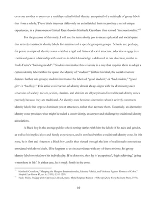 10
over one another to construct a multilayered individual identity, comprised of a multitude of group labels
that form a whole. These labels intersect differently on an individual basis to produce a set of unique
experiences, in a phenomenon Critical Race theorist Kimberlé Crenshaw first termed “intersectionality.”13
For the purpose of this study, I will use the term identity zone to mean a physical and social space
that actively constructs identity labels for members of a specific group or groups. Schools are, perhaps,
the prime example of identity zones – within a rigid and historical social structure, educators engage in a
traditional power relationship with students in which knowledge is delivered in one direction, similar to
Paulo Freire’s “banking model”.14
Students internalize this structure in a way that requires them to adopt a
certain identity label within the space: the identity of “student.” Within this label, the social structure
dictates further sub-groups; students internalize the labels of “good student,” or “bad student,” “good
girl” or “bad boy.” This active construction of identity almost always aligns with the dominant power
structures of society; racism, sexism, classism, and ableism are all perpetuated in traditional identity zones
precisely because they are traditional. An identity zone becomes alternative when it actively constructs
identity labels that oppose dominant power structures, rather than recreate them. Essentially, an alternative
identity zone produces what might be called a counter-identity, an answer and challenge to traditional identity
associations.
A Black boy in the average public school setting carries with him the labels of his race and gender,
as well as his implied class and family experiences, and is confined within a traditional identity zone. In this
zone, he is first and foremost a Black boy, and is thus viewed through the lens of traditional connotations
associated with those labels. If he happens to act in accordance with any of these notions, his group
identity label overshadows his individuality. If he does not, then he is ‘exceptional’, ‘high-achieving,’ ‘going
somewhere in life.’ In either case, he is stuck firmly in the zone.
13
Kimberlé Crenshaw, “Mapping the Margins: Intersectionality, Identity Politics, and Violence Against Women of Color.”
Stanford Law Review 43, no. 6. (1991): 1241-1299.
14
Paulo Freire, Pedagogy of the Oppressed, 12th ed., trans. Myra Bergman Ramos (1968; repr.,New York: Seabury Press, 1970).
 