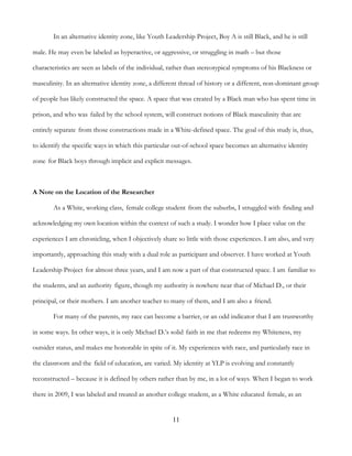 11
In an alternative identity zone, like Youth Leadership Project, Boy A is still Black, and he is still
male. He may even be labeled as hyperactive, or aggressive, or struggling in math – but those
characteristics are seen as labels of the individual, rather than stereotypical symptoms of his Blackness or
masculinity. In an alternative identity zone, a different thread of history or a different, non-dominant group
of people has likely constructed the space. A space that was created by a Black man who has spent time in
prison, and who was failed by the school system, will construct notions of Black masculinity that are
entirely separate from those constructions made in a White-defined space. The goal of this study is, thus,
to identify the specific ways in which this particular out-of-school space becomes an alternative identity
zone for Black boys through implicit and explicit messages.
A Note on the Location of the Researcher
As a White, working class, female college student from the suburbs, I struggled with finding and
acknowledging my own location within the context of such a study. I wonder how I place value on the
experiences I am chronicling, when I objectively share so little with those experiences. I am also, and very
importantly, approaching this study with a dual role as participant and observer. I have worked at Youth
Leadership Project for almost three years, and I am now a part of that constructed space. I am familiar to
the students, and an authority figure, though my authority is nowhere near that of Michael D., or their
principal, or their mothers. I am another teacher to many of them, and I am also a friend.
For many of the parents, my race can become a barrier, or an odd indicator that I am trustworthy
in some ways. In other ways, it is only Michael D.’s solid faith in me that redeems my Whiteness, my
outsider status, and makes me honorable in spite of it. My experiences with race, and particularly race in
the classroom and the field of education, are varied. My identity at YLP is evolving and constantly
reconstructed – because it is defined by others rather than by me, in a lot of ways. When I began to work
there in 2009, I was labeled and treated as another college student, as a White educated female, as an
 