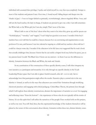 12
individual with assumed class privilege. I spoke and styled myself in a way that was completely foreign to
most of the students and parents I met. Over time, I found myself falling deeper and deeper into the
‘shades of gray’ – I was no longer labeled as primarily, overwhelmingly, almost singularly White. I was, and
still am the head teacher, the lady in charge, if students are pressed to give me a title. I am still sometimes
the White lady or the White girl, but I am also simply ‘Pam’ most of the time.
When I talk to one of ‘the boys’ about what they want to be when they grow up, and he spouts out
“football player,” “wrestler,” and “rapper,” I can’t help but question even more. I wonder if this boy’s
teachers have ever told him he could be a lawyer, because he is as convincing and argumentative as any
professor I’ve met, and because I was less talented at arguing as a child and my teachers often told me I
could be a lawyer some day. I wonder if the educators in his life have ever suggested that he read a book
that actually challenges him, because I know that he can tackle a chapter book way before his peers, just as
my parents knew I could. The Black boys I know are my mirrors – in them I can see the difference in
identity formation between the Black and White, the male and female.
In my examination of the construction of these specific identity zones, I will often integrate my
own narrative as a participant and researcher. It is only through my specific identity in the Youth
Leadership Project space that I am able to glean fruitful research, after all – so it is only fair to
acknowledge how that participation might affect the results. Narrative plays a central role in the way
identity is formed, as well as in the ways that educators can control that formation through modifying
classroom practices and engaging with critical pedagogy. Critical Race Theory, the primary lens through
which I will explore these identity constructions, dictates the importance of narrative as a tool for engaging
and reflecting voices “from the bottom” – the experiences of those who do not typically tell the stories of
history. It is in this spirit that I will utilize the narratives of the people I have worked with on this project,
as well as my own. You will find, then, that the experiential knowledge of the students themselves will be
placed at the center of this conversation about identity formation within these two, distinct identity zones.
 