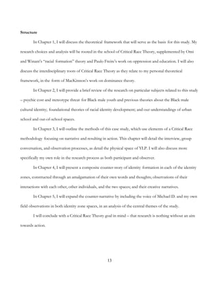 13
Structure
In Chapter 1, I will discuss the theoretical framework that will serve as the basis for this study. My
research choices and analysis will be rooted in the school of Critical Race Theory, supplemented by Omi
and Winant’s “racial formation” theory and Paulo Freire’s work on oppression and education. I will also
discuss the interdisciplinary roots of Critical Race Theory as they relate to my personal theoretical
framework, in the form of MacKinnon’s work on dominance theory.
In Chapter 2, I will provide a brief review of the research on particular subjects related to this study
– psychic cost and stereotype threat for Black male youth and previous theories about the Black male
cultural identity; foundational theories of racial identity development; and our understandings of urban
school and out-of-school spaces.
In Chapter 3, I will outline the methods of this case study, which use elements of a Critical Race
methodology focusing on narrative and resulting in action. This chapter will detail the interview, group
conversation, and observation processes, as detail the physical space of YLP. I will also discuss more
specifically my own role in the research process as both participant and observer.
In Chapter 4, I will present a composite counter-story of identity formation in each of the identity
zones, constructed through an amalgamation of their own words and thoughts; observations of their
interactions with each other, other individuals, and the two spaces; and their creative narratives.
In Chapter 5, I will expand the counter-narrative by including the voice of Michael D. and my own
field observations in both identity zone spaces, in an analysis of the central themes of the study.
I will conclude with a Critical Race Theory goal in mind – that research is nothing without an aim
towards action.
 