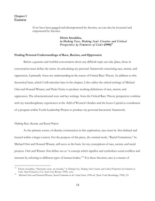 14
Chapter 1
Context
If we have been gagged and disempowered by theories, we can also be loosened and
empowered by theories.
Gloria Anzaldúa,
in Making Face, Making Soul: Creative and Critical
Perspectives by Feminists of Color (1990)15
Finding Personal Understandings of Race, Racism, and Oppression
Before a genuine and truthful conversation about any difficult topic can take place, those in
conversation must define the terms. In articulating my personal framework concerning race, racism, and
oppression, I primarily focus my understanding in the tenets of Critical Race Theory. In addition to this
theoretical basis, which I will articulate later in the chapter, I also utilize the critical writings of Michael
Omi and Howard Winant, and Paulo Freire to produce working definitions of race, racism, and
oppression. The aforementioned texts and key writings from the Critical Race Theory perspective combine
with my interdisciplinary experiences in the field of Women's Studies and the hours I spend as coordinator
of a program within Youth Leadership Project to produce my personal theoretical framework.
Defining Race, Racism, and Racial Projects
As the primary source of identity construction in this exploration, race must be first defined and
located within a larger context. For the purpose of this piece, the seminal work, “Racial Formations,” by
Michael Omi and Howard Winant, will serve as the basis for my conceptions of race, racism, and racial
projects. Omi and Winant first define race as “a concept which signifies and symbolizes social conflicts and
interests by referring to different types of human bodies.”16
For these theorists, race is a means of
15
Gloria Anzaldúa, “Haciendo caras, un entrada,” in Making Face, Making Soul: Creative and Critical Perspectives by Feminists of
Color. (San Francisco, CA: Aunt Lute Books, 1990). xxvi.
16
Michael Omi and Howard Winant, Racial Formation in the United States, 1994 ed. (New York: Routledge, 1994), 55.
 