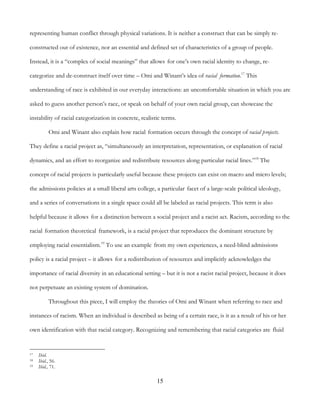 15
representing human conflict through physical variations. It is neither a construct that can be simply re-
constructed out of existence, nor an essential and defined set of characteristics of a group of people.
Instead, it is a “complex of social meanings” that allows for one’s own racial identity to change, re-
categorize and de-construct itself over time – Omi and Winant’s idea of racial formation.17
This
understanding of race is exhibited in our everyday interactions: an uncomfortable situation in which you are
asked to guess another person’s race, or speak on behalf of your own racial group, can showcase the
instability of racial categorization in concrete, realistic terms.
Omi and Winant also explain how racial formation occurs through the concept of racial projects.
They define a racial project as, “simultaneously an interpretation, representation, or explanation of racial
dynamics, and an effort to reorganize and redistribute resources along particular racial lines.”18
The
concept of racial projects is particularly useful because these projects can exist on macro and micro levels;
the admissions policies at a small liberal arts college, a particular facet of a large-scale political ideology,
and a series of conversations in a single space could all be labeled as racial projects. This term is also
helpful because it allows for a distinction between a social project and a racist act. Racism, according to the
racial formation theoretical framework, is a racial project that reproduces the dominant structure by
employing racial essentialism.19
To use an example from my own experiences, a need-blind admissions
policy is a racial project – it allows for a redistribution of resources and implicitly acknowledges the
importance of racial diversity in an educational setting – but it is not a racist racial project, because it does
not perpetuate an existing system of domination.
Throughout this piece, I will employ the theories of Omi and Winant when referring to race and
instances of racism. When an individual is described as being of a certain race, is it as a result of his or her
own identification with that racial category. Recognizing and remembering that racial categories are fluid
17 Ibid.
18 Ibid., 56.
19 Ibid., 71.
 