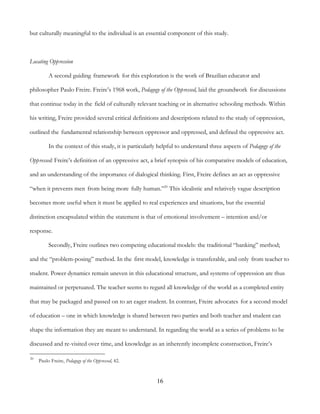 16
but culturally meaningful to the individual is an essential component of this study.
Locating Oppression
A second guiding framework for this exploration is the work of Brazilian educator and
philosopher Paulo Freire. Freire’s 1968 work, Pedagogy of the Oppressed, laid the groundwork for discussions
that continue today in the field of culturally relevant teaching or in alternative schooling methods. Within
his writing, Freire provided several critical definitions and descriptions related to the study of oppression,
outlined the fundamental relationship between oppressor and oppressed, and defined the oppressive act.
In the context of this study, it is particularly helpful to understand three aspects of Pedagogy of the
Oppressed: Freire’s definition of an oppressive act, a brief synopsis of his comparative models of education,
and an understanding of the importance of dialogical thinking. First, Freire defines an act as oppressive
“when it prevents men from being more fully human.”20
This idealistic and relatively vague description
becomes more useful when it must be applied to real experiences and situations, but the essential
distinction encapsulated within the statement is that of emotional involvement – intention and/or
response.
Secondly, Freire outlines two competing educational models: the traditional “banking” method;
and the “problem-posing” method. In the first model, knowledge is transferable, and only from teacher to
student. Power dynamics remain uneven in this educational structure, and systems of oppression are thus
maintained or perpetuated. The teacher seems to regard all knowledge of the world as a completed entity
that may be packaged and passed on to an eager student. In contrast, Freire advocates for a second model
of education – one in which knowledge is shared between two parties and both teacher and student can
shape the information they are meant to understand. In regarding the world as a series of problems to be
discussed and re-visited over time, and knowledge as an inherently incomplete construction, Freire’s
20
Paulo Freire, Pedagogy of the Oppressed, 42.
 