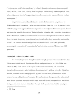 17
“problem-posing model” directly challenges its foil and is designed to ultimately produce a new social
order. “In sum,” Freire writes, “banking theory and practice, as immobilizing and fixating forces, fail to
acknowledge men as historical beings; problem-posing theory and practice take men’s historicity as their
starting point.”21
Integral to this understanding of Freire’s two models of education is the recognition of the
importance of dialogical thinking in a problem-posing educational model. For Freire, an essential element
of the “pedagogy of the oppressed” is the incompleteness of knowledge and the constant space to discover
and re-discover oneself in the process of finding and naming knowledge. A key component of this activity,
then, is the ability to separate one’s own “situation,” in order to outwardly reflect on experiences and ideas
from a particular viewpoint, to composite experiences into a broader, almost transcendent understanding
of self.22
You will see in the methodology of this study the influence of Freire’s ideas, particularly
concerning this presentation of “contextual reality” and in choosing methods of discourse with child
participants.
Through the Lens of Critical Race Theory
The theoretical approach to this exploration will be largely grounded in the tenets of Critical Race
Theory, a discipline developed from the Critical Legal Studies movement of the 1980s. Critical Race
Theory (“CRT”), which focuses on the ways in which race and power interact with one another
throughout history, provides radical insight into the construction of a racialized society. For Critical Race
theorists, racism was created and is perpetuated by power structures in the government, the law, the
accepted history, and the schools of our nation. It is reinforced today through such often-unintentional
racial projects as de facto segregation within classes, White male-focused history textbooks, standardized
testing, and classroom structure. Critical Race Theory is firmly grounded in the belief in centering the
21 Ibid. 71.
22 Ibid. 95-100.
 